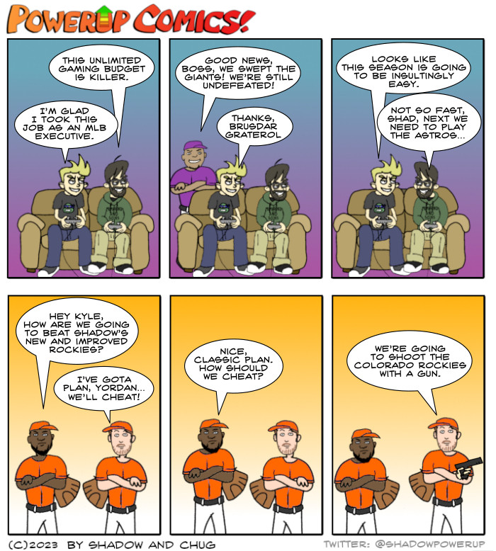 Shadow and Chug are gaming.
Chug: This unlimited gaming budget is killer.
Shadow: I’m glad I took this job as an MLB executive.

Brusdar Graterol: Good news, boss, we swept the Giants! We’re still undefeated!
Shadow: Thanks, Brusdar Graterol.

Shadow: Looks like this season is going to be insultingly easy.
Chug: Not so fast, Shad, next we need to play the Astros…

Yordan Alvarez: Hey Kyle, how are we going to beat Shadow’s new and improved Rockies?
Kyle Tucker: I’ve got a plan, Yordan… We’ll cheat!

Yordan Alvarez: Nice, classic plan. How should we cheat?

Kyle Tucker: We’re going to shoot the Colorado Rockies with a gun.
