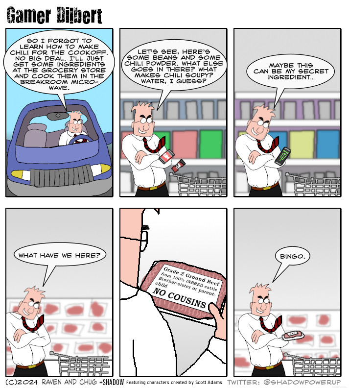 Dilbert (driving): So I forgot to learn how to make chili for the cookoff. No big deal. I’ll just get some ingredients at the grocery store and cook them in the breakroom microwave.

Dilbert: Let’s see, here’s some beans and some chili powder. What else goes in there? What makes chili soupy? Water, I guess?

Dilbert is holding a can of Monster energy
Dilbert: Maybe this can be my secret ingredient…

Dilbert is walking through the meat aisle. He sees something.
Dilbert: What have we here?

Dilbert is looking at a package of ground beef.
GRADE Z GROUND BEEF
FROM 100% INBRED CATTLE
BROTHER-SISTER OR PARENT-CHILD
NO COUSINS

Dilbert: Bingo.
