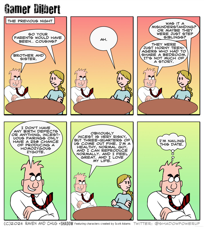 THE PREVIOUS NIGHT:
Rosalyn: So your parents would have been… Cousins?
Dilbert: Brother and sister.

Rosalyn: Ah.

Rosalyn: Was it a misunderstanding? Or maybe they were just step siblings?
Dilbert: They were just horny teenagers who had to share a bedroom. It’s not much of a story.

Dilbert: I don’t have any birth defects or anything, incestuous pairings only have a 25% chance of producing a homozygous zygote.

Dilbert: Obviously incest is very risky, but three-quarters of us come out fine. I’m a healthy, normal guy, and I can reproduce normally. And I feel great. And I love my life.

Dilbert (thinking): I’m nailing this date.