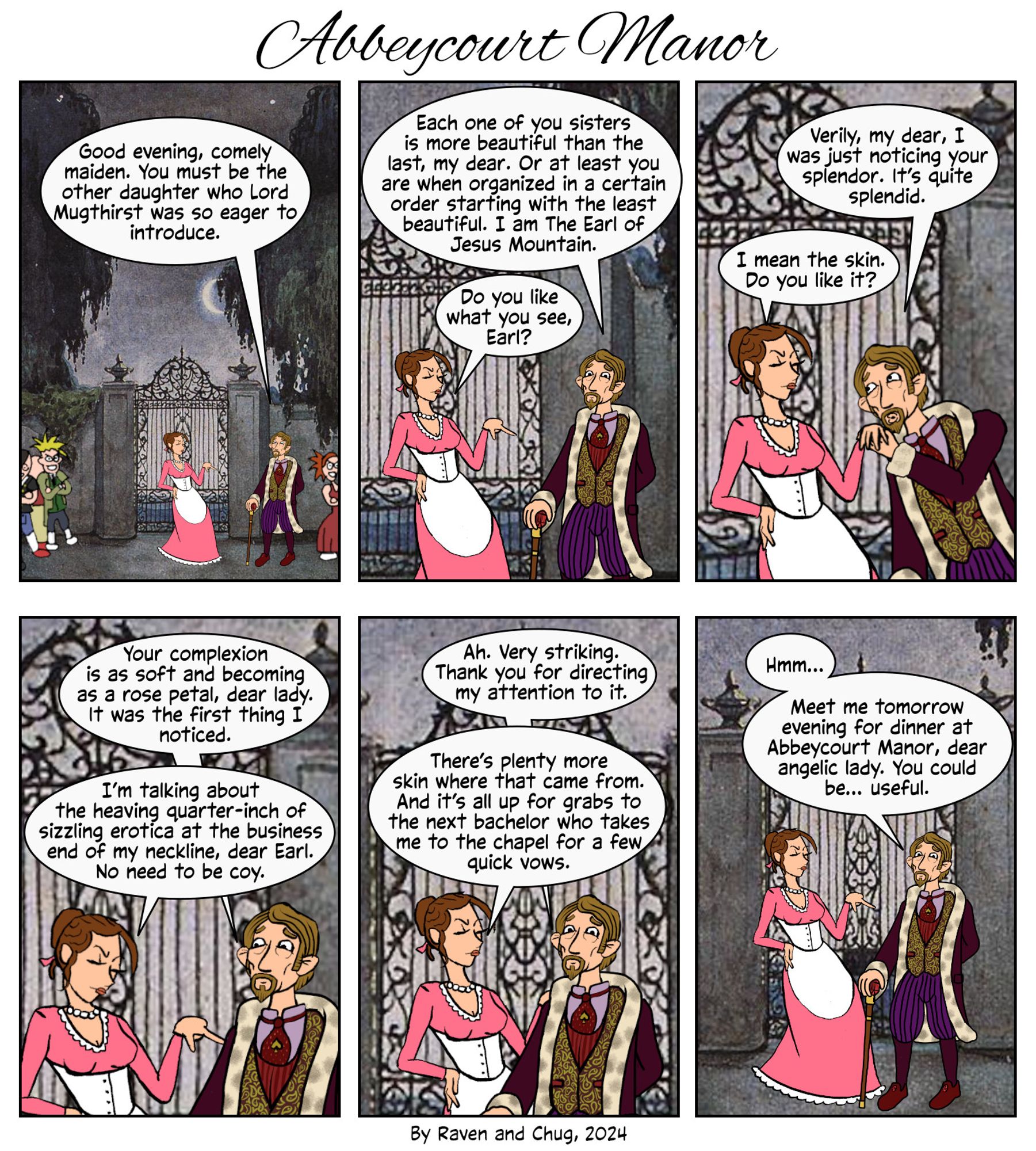 The Earl approaches Posey

Earl: Good evening, comely maiden. You must be the other daughter who Lord Mugthirst was so eager to introduce.


Earl: Each one of you sisters is more beautiful than the last, my dear. Or at least you are when organized in a certain order starting with the least beautiful. I am The Earl of Jesus Mountain.

Posey: Do you like what you see, Earl?


Earl: Verily, I was just noticing your splendor. It’s quite splendid.

Posey: I mean the skin.


Earl: Your complexion is as soft as a rose petal, dear lady. I noticed it.

Posey: I’m talking about the heaving quarter-inch of sizzling erotica at the business end of my neckline, no need to be coy.


Earl: Ah. Very striking.

Posey: There’s plenty more skin where that came from for the next bachelor who takes me to the chapel for a few quick vows.


Earl: Hmm…

Meet me tomorrow evening for dinner at Abbeycourt Manor, dear angelic lady. You could be… useful.