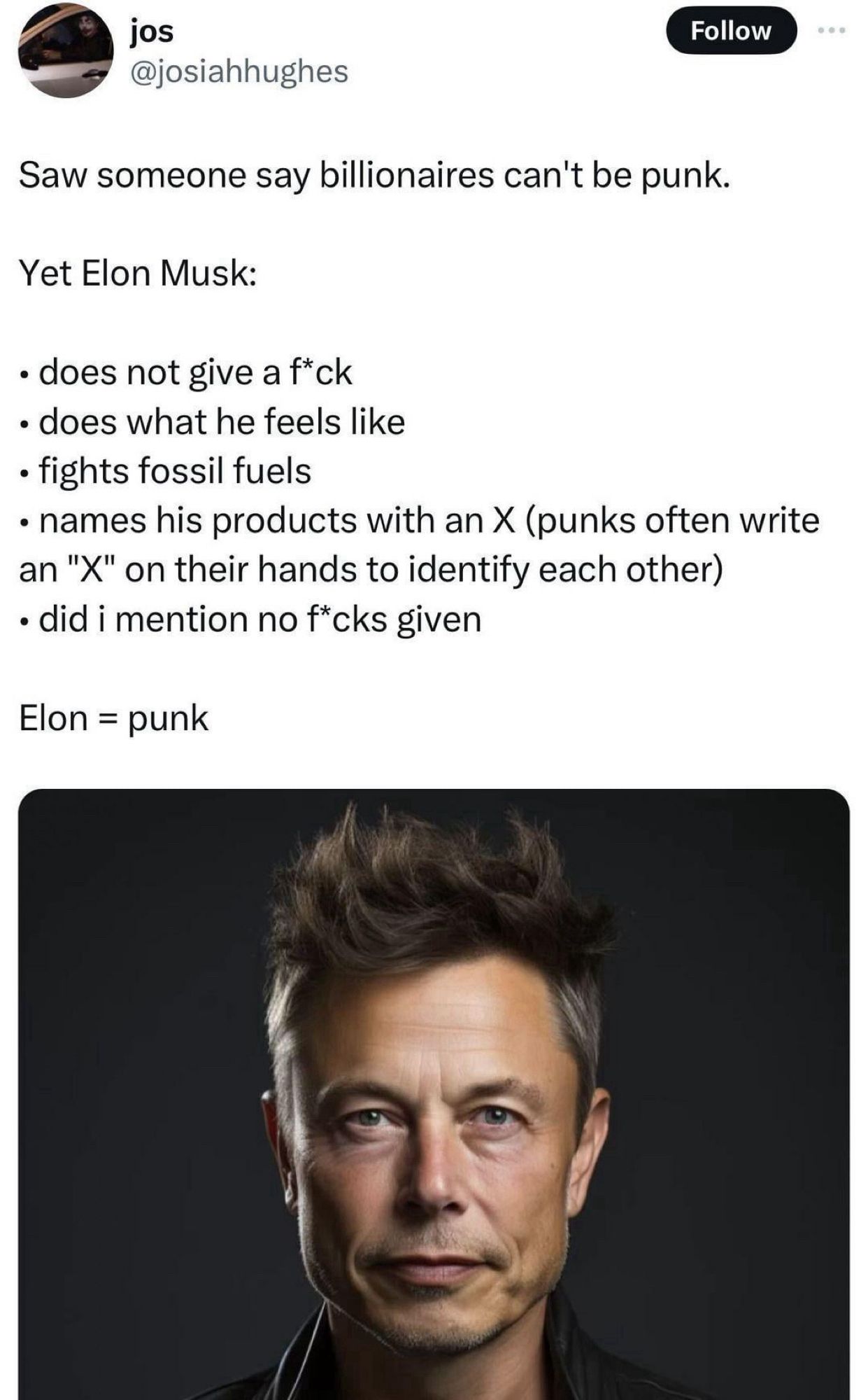 Saw someone say billionaires can't be punk.
Yet Elon Musk:
• does not give a f*ck
• does what he feels like
• fights fossil fuels
• names his products with an X (punks often write an "X" on their hands to identify each other)
• did i mention no f*cks given
Elon = punk