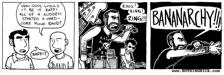 A “Nothing Nice to Say” comic by Mitch Clem (from 2005, I think).

Panel 1: One character says, “How cool would it be if Raffi all of a sudden started a hard-core punk band?” His friend asks, “Raffi?”

Panel 2: Raffi Cavoukian, looking fierce in a black tank top with a skull and crossbones on it, is fronting a punk band. He shouts into the mike: “Ring! Ring! Ring!!!”

Panel 3: Raffi reaches out with his right hand and screams into the microphone: “BANANARCHY!!!”