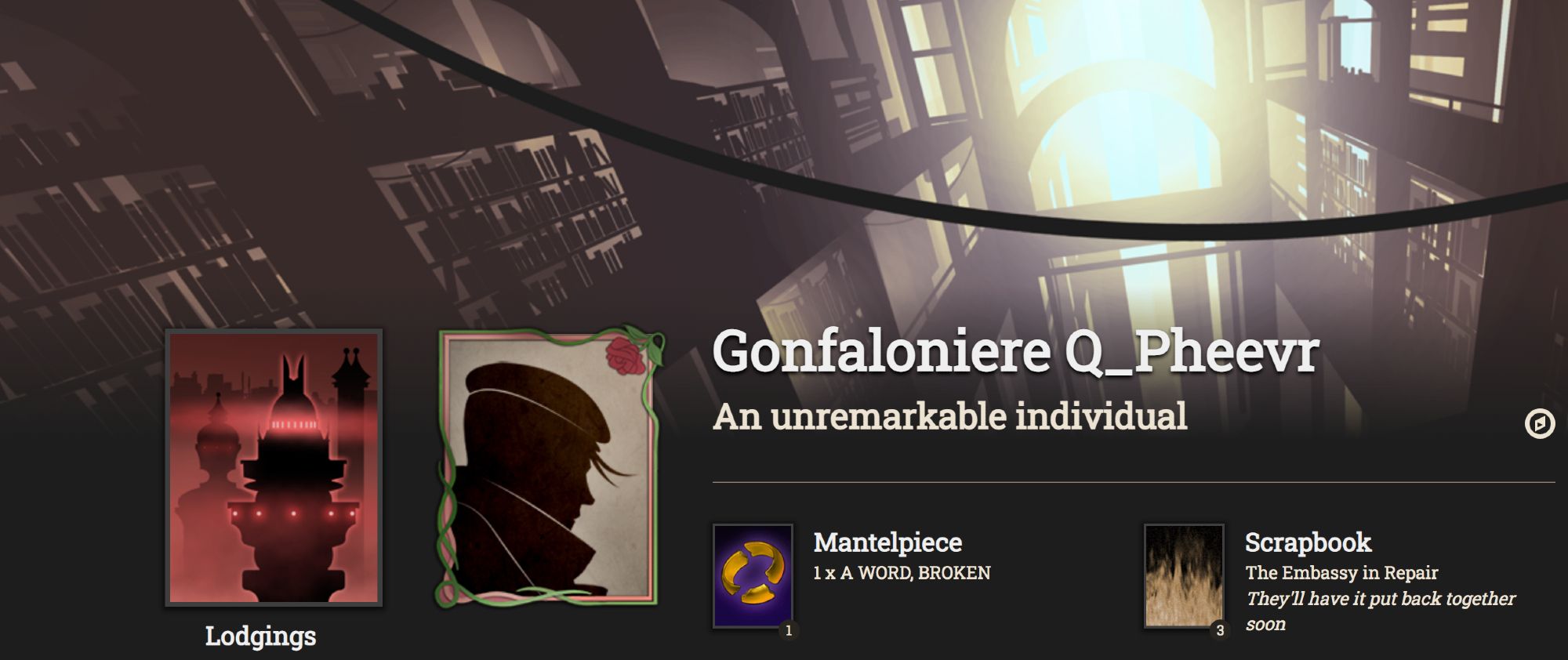 Profile header for the Fallen London character Gonfaloniere Q_Pheevr, an unremarkable individual.
Header image: “Lost Time” (library stacks with bright light streaming through a window).
Lodgings: A Spire-Emporium of the Bazaar.
Cameo (framed in roses and brambles): A person with the collar of their coat turned up and wisps of long hair escaping from under their cap.
Mantlepiece: A WORD, BROKEN.
Scrapbook: The Embassy in Repair (3) – They’ll have it put back together soon.