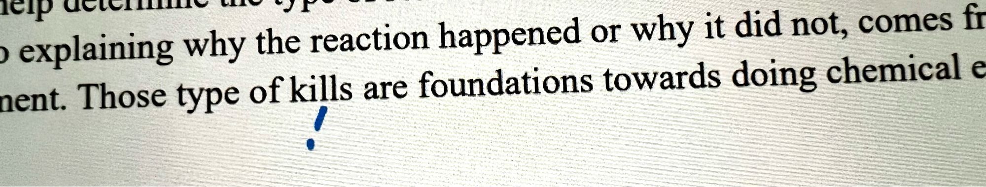 Cropped image of part of a lab report. Top line of text: explaining why the reaction happened or why it did not, comes fr…
Bottom line of text: …ment. Those types of kills are foundations towards doing chemical e…
Below the word “kills” is a handwritten !