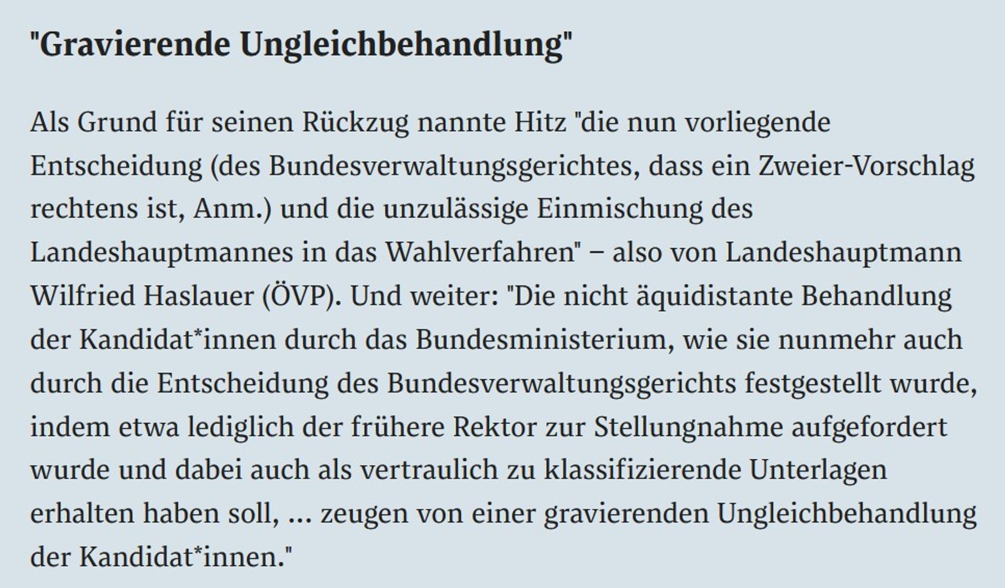 "Gravierende Ungleichbehandlung"
Als Grund für seinen Rückzug nannte Hitz "die nun vorliegende Entscheidung (des Bundesverwaltungsgerichtes, dass ein Zweier-Vorschlag rechtens ist, Anm.) und die unzulässige Einmischung des Landeshauptmannes in das Wahlverfahren" – also von Landeshauptmann Wilfried Haslauer (ÖVP). Und weiter: "Die nicht äquidistante Behandlung der Kandidat*innen durch das Bundesministerium, wie sie nunmehr auch durch die Entscheidung des Bundesverwaltungsgerichts festgestellt wurde, indem etwa lediglich der frühere Rektor zur Stellungnahme aufgefordert wurde und dabei auch als vertraulich zu klassifizierende Unterlagen erhalten haben soll, ... zeugen von einer gravierenden Ungleichbehandlung der Kandidat*innen."