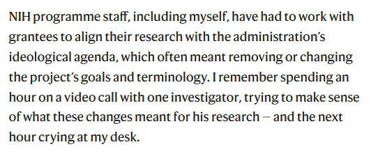 NIH programme staff, including myself, have had to work with grantees to align their research with the administration’s ideological agenda, which often meant removing or changing the project’s goals and terminology. I remember spending an hour on a video call with one investigator, trying to make sense of what these changes meant for his research — and the next hour crying at my desk.