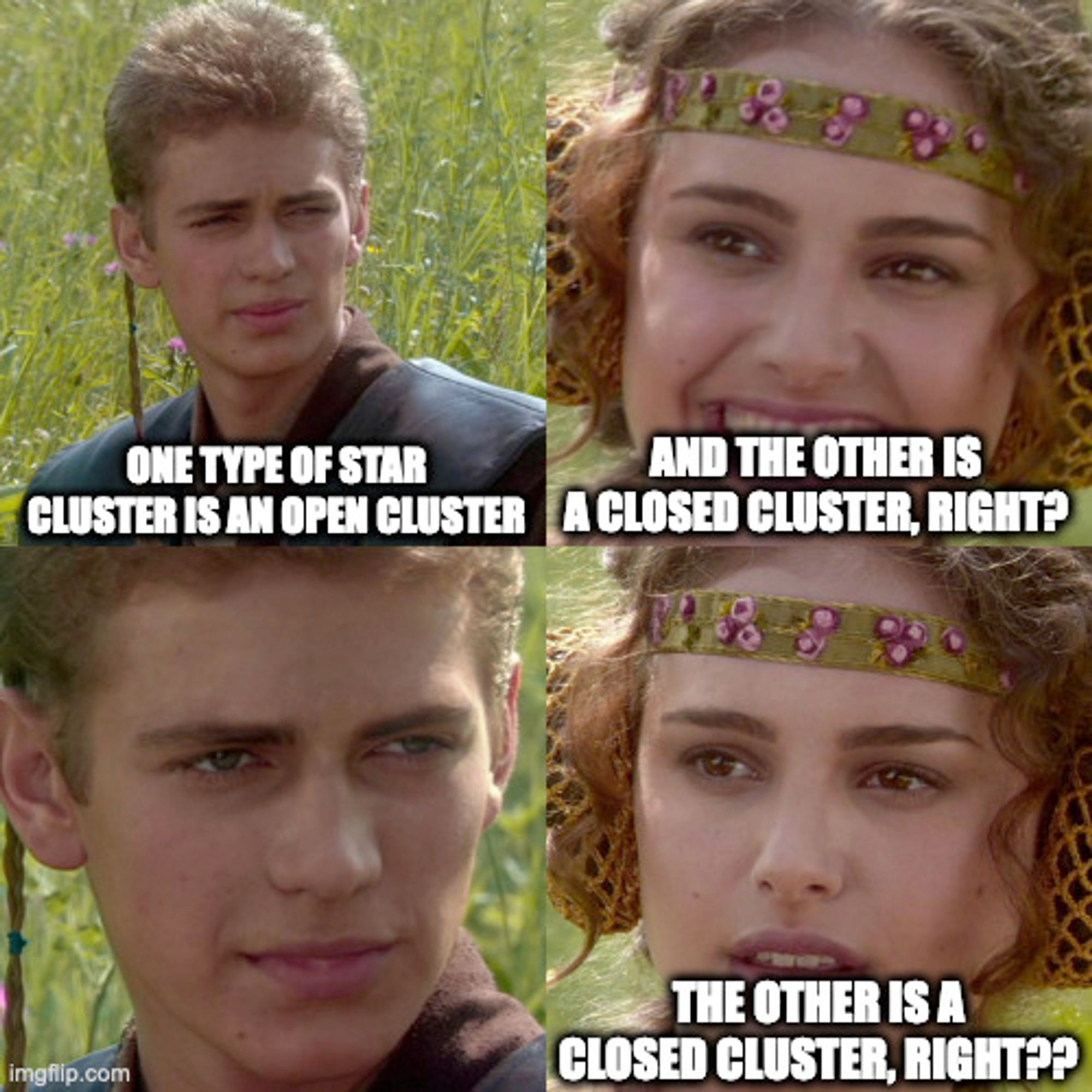 Padma Anakin meme format
Anakin: One type of star cluster is an open cluster
Padma: And the other is a closed cluster, right?
Anakin:
Padma: The other is a closed cluster, right??