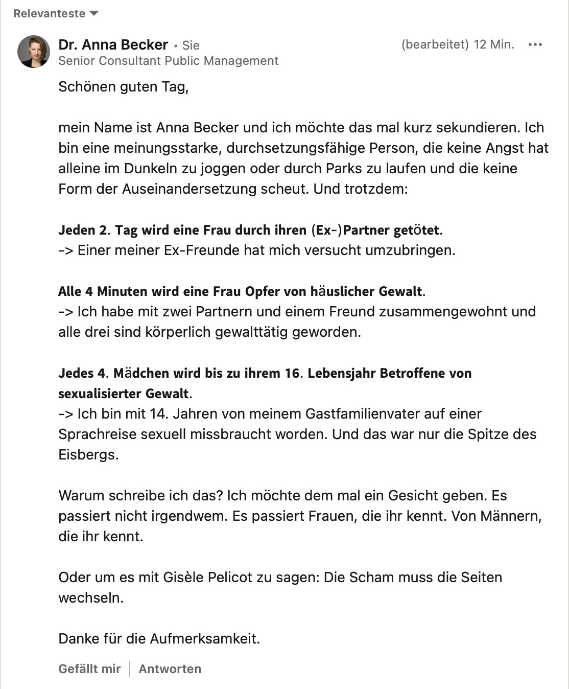 Schönen guten Tag,
mein Name ist Anna Becker und ich möchte das mal kurz sekundieren. Ich bin eine meinungsstarke, durchsetzungsfähige Person, die keine Angst hat alleine im Dunkeln zu joggen oder durch Parks zu laufen und die keine Form der Auseinandersetzung scheut. Und trotzdem:
Jeden 2. Tag wird eine Frau durch ihren (Ex-)Partner getötet.
-> Einer meiner Ex-Freunde hat mich versucht umzubringen.
Alle 4 Minuten wird eine Frau Opfer von häuslicher Gewalt.
-> Ich habe mit zwei Partnern und einem Freund zusammengewohnt und alle drei sind körperlich gewalttätig geworden.
Jedes 4. Mädchen wird bis zu ihrem 16. Lebensjahr Betroffene von sexualisierter Gewalt.
-> Ich bin mit 14. Jahren von meinem Gastfamilienvater auf einer Sprachreise sexuell missbraucht worden. Und das war nur die Spitze des Eisbergs.
Warum schreibe ich das? Ich möchte dem mal ein Gesicht geben. Es passiert nicht irgendwem. Es passiert Frauen, die ihr kennt. Von Männern, die ihr kennt.
Oder um es mit Gisèle Pelicot zu sagen: Die Scham muss die Seiten wechseln.
Danke für die Aufmerksamkeit.
Gefällt mir Antworten