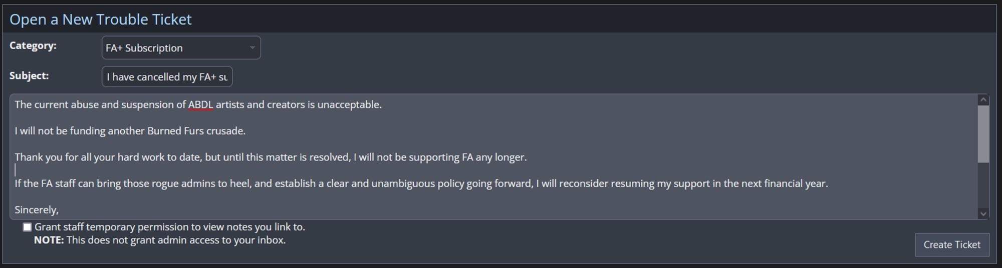 The current abuse and suspension of ABDL artists and creators is unacceptable.

I will not be funding another Burned Furs crusade.

Thank you for all your hard work to date, but until this matter is resolved, I will not be supporting FA any longer.

If the FA staff can bring those rogue admins to heel, and establish a clear and unambiguous policy going forward, I will reconsider resuming my support in the next financial year.

Sincerely,