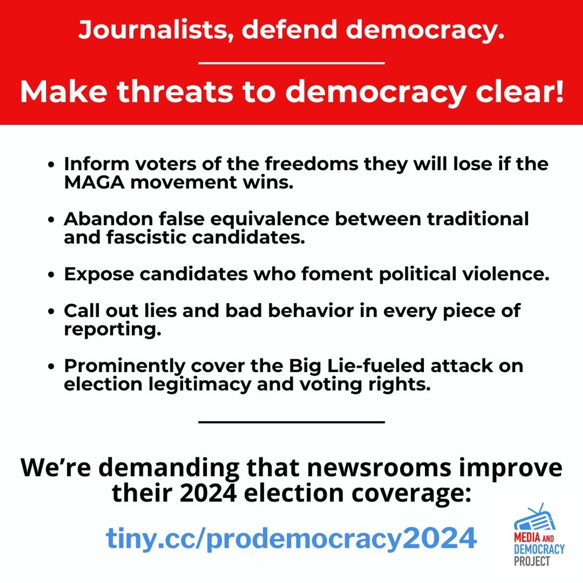 Journalists, defend democracy.

Make threats to democracy clear!

• Inform voters of the freedoms they will lose if the MAGA movement wins.
• Abandon false equivalence between traditional and fascistic candidates. 
• Expose candidates who foment political violence. 
• Call out lies and bad behavior in every piece of reporting. 
• Prominently cover the Big Lie-fueled attack on election legitimacy and voting rights. 

We're demanding that newsrooms improve their 2024 election coverage: 
url: tiny.cc/prodemocracy2024