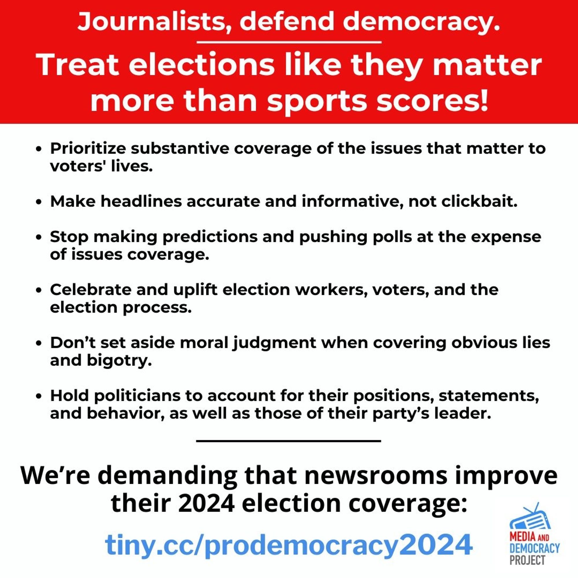 Treat elections like they matter more than sports scores!

• Prioritize substantive coverage of the issues that matter to voters' lives. 
• Make headlines accurate and informative, not clickbait. 
• Stop making predictions and pushing polls at the expense of issues coverage. 
• Celebrate and uplift election workers, voters, and the election process. 
• Don't set aside moral judgment when covering obvious lies and bigotry. 
• Hold politicians to account for their positions, statements, and behavior, as well as those of their party’s leader. 

We're demanding that newsrooms improve their 2024 election coverage: url: tiny.cc/prodemocracy2024