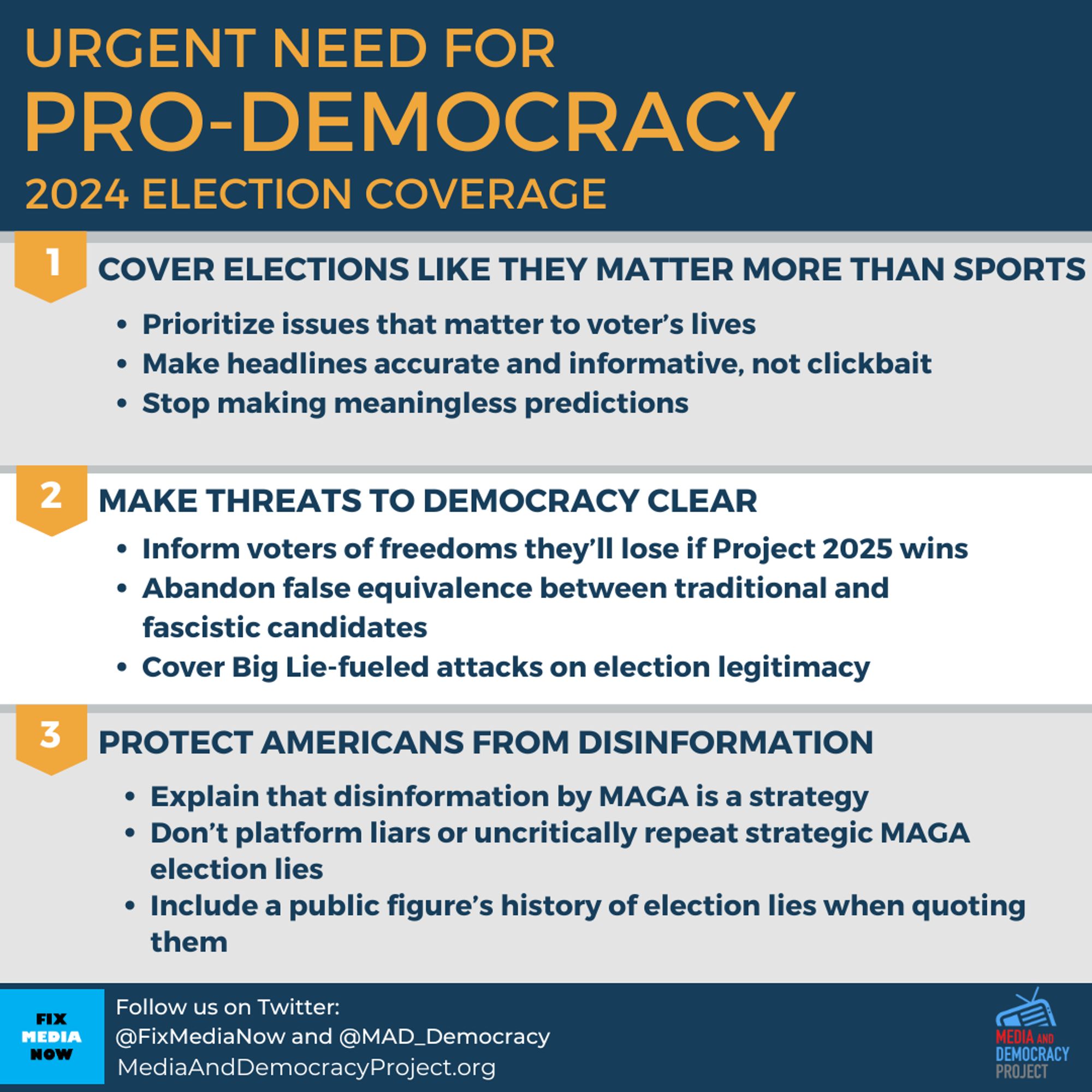 Graphic with highlights of our guidelines. 3 main categories plus bullets under each one.

Heading: Urgent Need for Pro-Democracy 2024 Election Coverage

1) COVER ELECTIONS LIKE THEY MATTER MORE THAN SPORTS
* Prioritize issues that matter to voter’s lives 
* Make headlines accurate and informative, not clickbait 
* Stop making meaningless predictions 

2) MAKE THREATS TO DEMOCRACY CLEAR 
* Inform voters of freedoms they’ll lose if Project 2025 wins 
* Abandon false equivalence between traditional and fascistic candidates 
* Cover Big Lie-fueled attacks on election legitimacy 

3) PROTECT AMERICANS FROM DISINFORMATION 
* Explain that disinformation by MAGA is a strategy 
* Don't platform liars or uncritically repeat strategic MAGA election lies 
* Include a public figure’s history of election lies when quoting them 

Follow us on Twitter: 
@FixMediaNow and @MAD_Democracy

Logo of: 
 MediaAndDemocracyProject.org