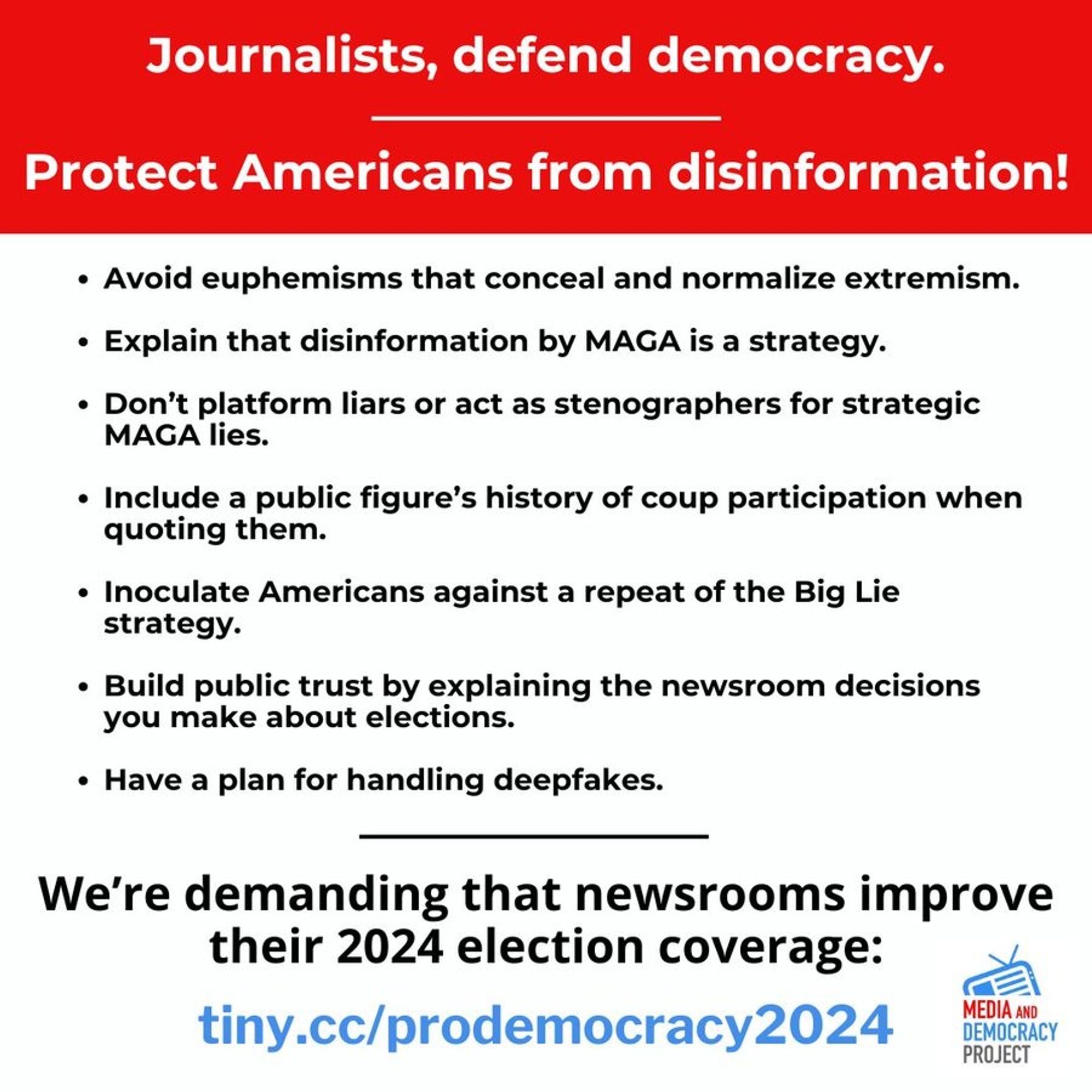 Journalists, defend democracy!

Protect Americans from disinformation!

• Avoid euphemisms that conceal and normalize extremism. 
• Explain that disinformation by MAGA is a strategy. 
• Don't platform liars or act as stenographers for strategic MAGA lies. 
• Include a public figure's history of coup participation when quoting them. 
• Inoculate Americans against a repeat of the Big Lie strategy. 
• Build public trust by explaining the newsroom decisions you make about elections. 
• Have a plan for handling deepfakes. 

We're demanding that newsrooms improve their 2024 election coverage: 
url: tiny.cc/prodemocracy2024 

Media and Democracy Project logo