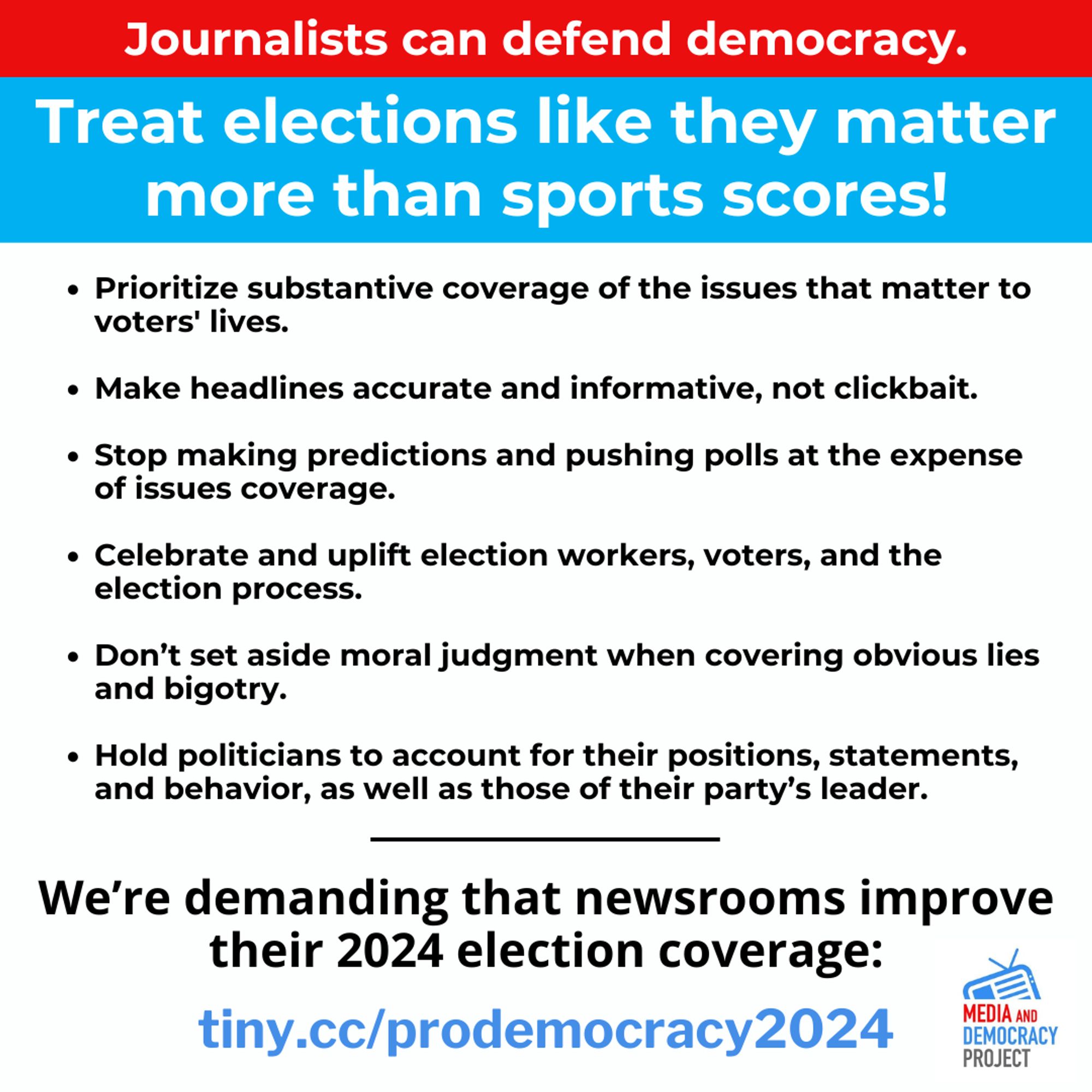 Journalists can defend democracy. 

Treat elections like they matter more than sports scores!

• Prioritize substantive coverage of the issues that matter to voters' lives.
• Make headlines accurate and informative, not clickbait. 
• Stop making predictions and pushing polls at the expense of issues coverage. 
• Celebrate and uplift election workers, voters, and the election process. 
• Don't set aside moral judgment when covering obvious lies and bigotry. 
• Hold politicians to account for their positions, statements, and behavior, as well as those of their party’s leader. 

We're demanding that newsrooms improve their 2024 election coverage.
tiny.cc/prodemocracy2024 

Logo: Media and Democracy Project