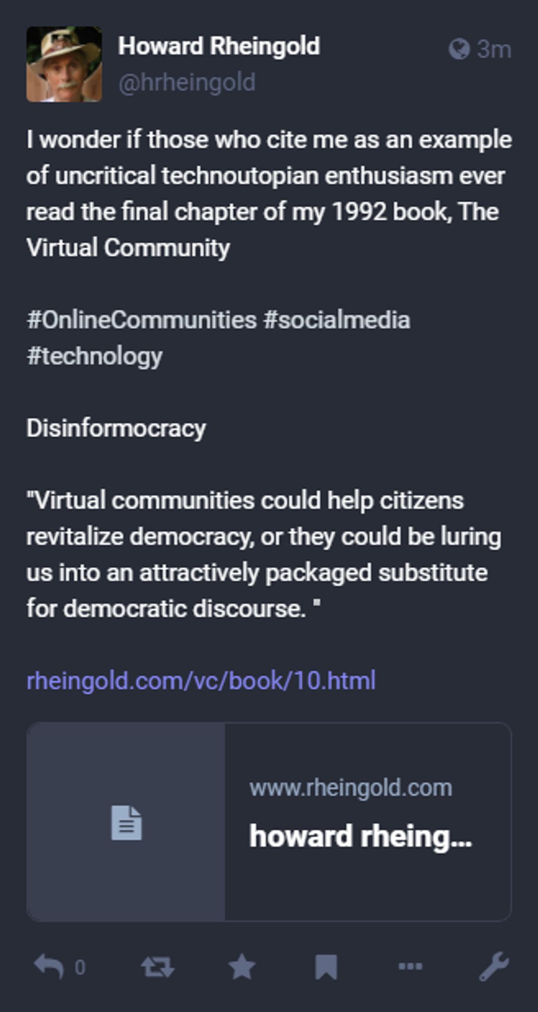 Howard Rheingold, I wonder if those who cite me as an example of uncritical technoutopian enthusiasm ever read the final chapter of my 1992 book, The Virtual Community#OnlineCommunities #socialmedia #technology Disinformocracy"Virtual communities could help citizens revitalize democracy, or they could be luring us into an attractively packaged substitute for democratic discourse. "https://www.rheingold.com/vc/book/10.html, Dec 27, 02:47 PM, hrheingold