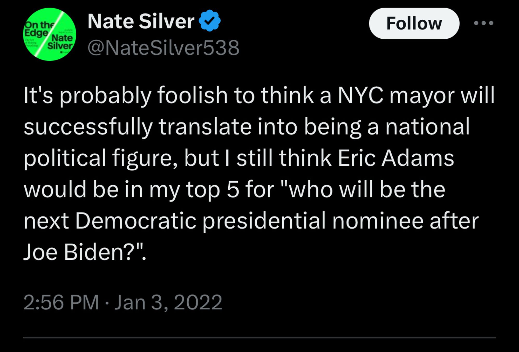 Nate Silver tweet from Jan 3, 2022:

It's probably foolish to think a NYC mayor will successfully translate into being a national political figure, but I still think Eric Adams would be in my top 5 for "who will be the next Democratic presidential nominee after Joe Biden?".