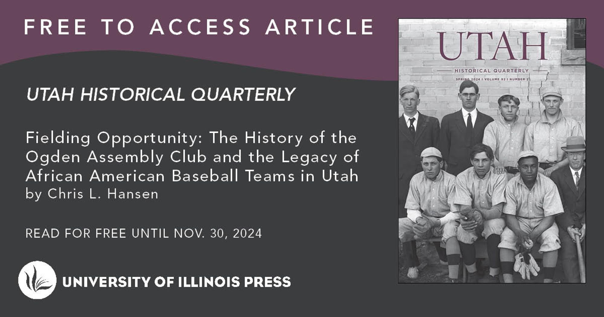 Free to Access Article Graphic: Text reading " Fielding Opportunity: The History of the Ogden Assembly Club and the Legacy of African American Baseball Teams in Utah by Chris L. Hansen. Read for free until Nov. 30, 2024" on grey and purple background with the cover of Utah Historical Quarterly 92.2 and the Illinois Press logo