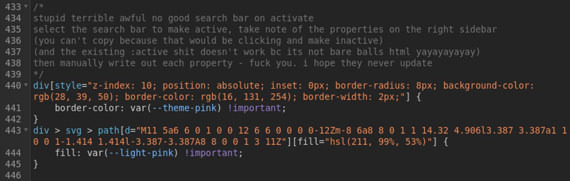 /*
stupid terrible awful no good search bar on activate
select the search bar to make active, take note of the properties on the right sidebar
(you can't copy because that would be clicking and make inactive)
(and the existing :active shit doesn't work bc its not bare balls html yayayayayay)
then manually write out each property - fuck you. i hope they never update
*/
div[style="z-index: 10; position: absolute; inset: 0px; border-radius: 8px; background-color: rgb(28, 39, 50); border-color: rgb(16, 131, 254); border-width: 2px;"] {
    border-color: var(--theme-pink) !important;
}
div > svg > path[d="M11 5a6 6 0 1 0 0 12 6 6 0 0 0 0-12Zm-8 6a8 8 0 1 1 14.32 4.906l3.387 3.387a1 1 0 0 1-1.414 1.414l-3.387-3.387A8 8 0 0 1 3 11Z"][fill="hsl(211, 99%, 53%)"] {
    fill: var(--light-pink) !important;
}