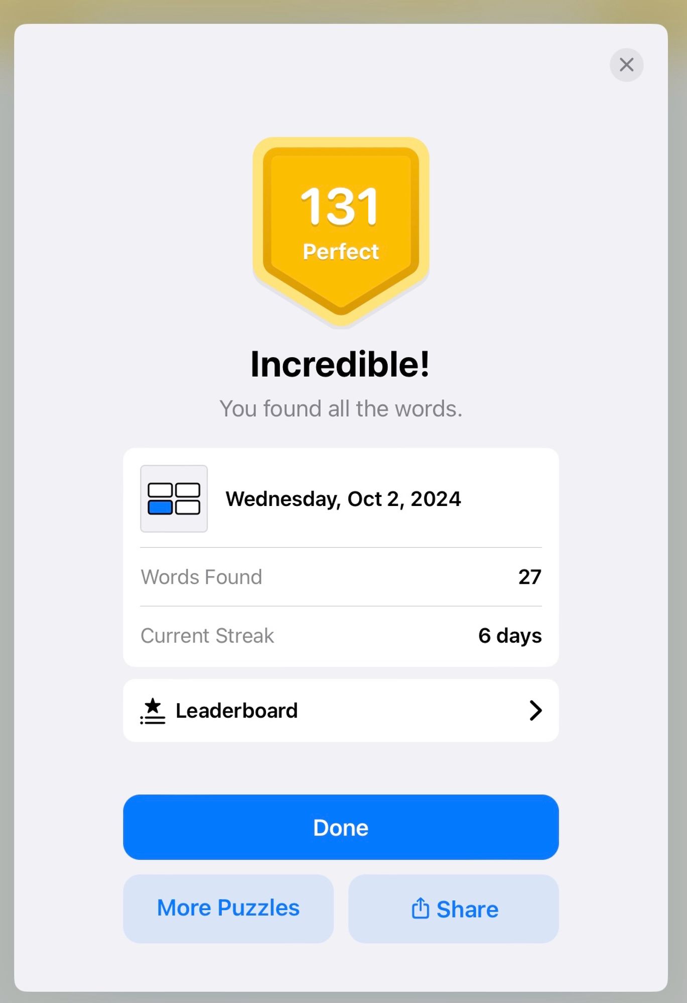 A screenshot from the word game Quartiles.
131
Perfect
Incredible!
You found all the words.
Wednesday, Oct 2, 2024
Words Found
27
Current Streak
6 days
Leaderboard