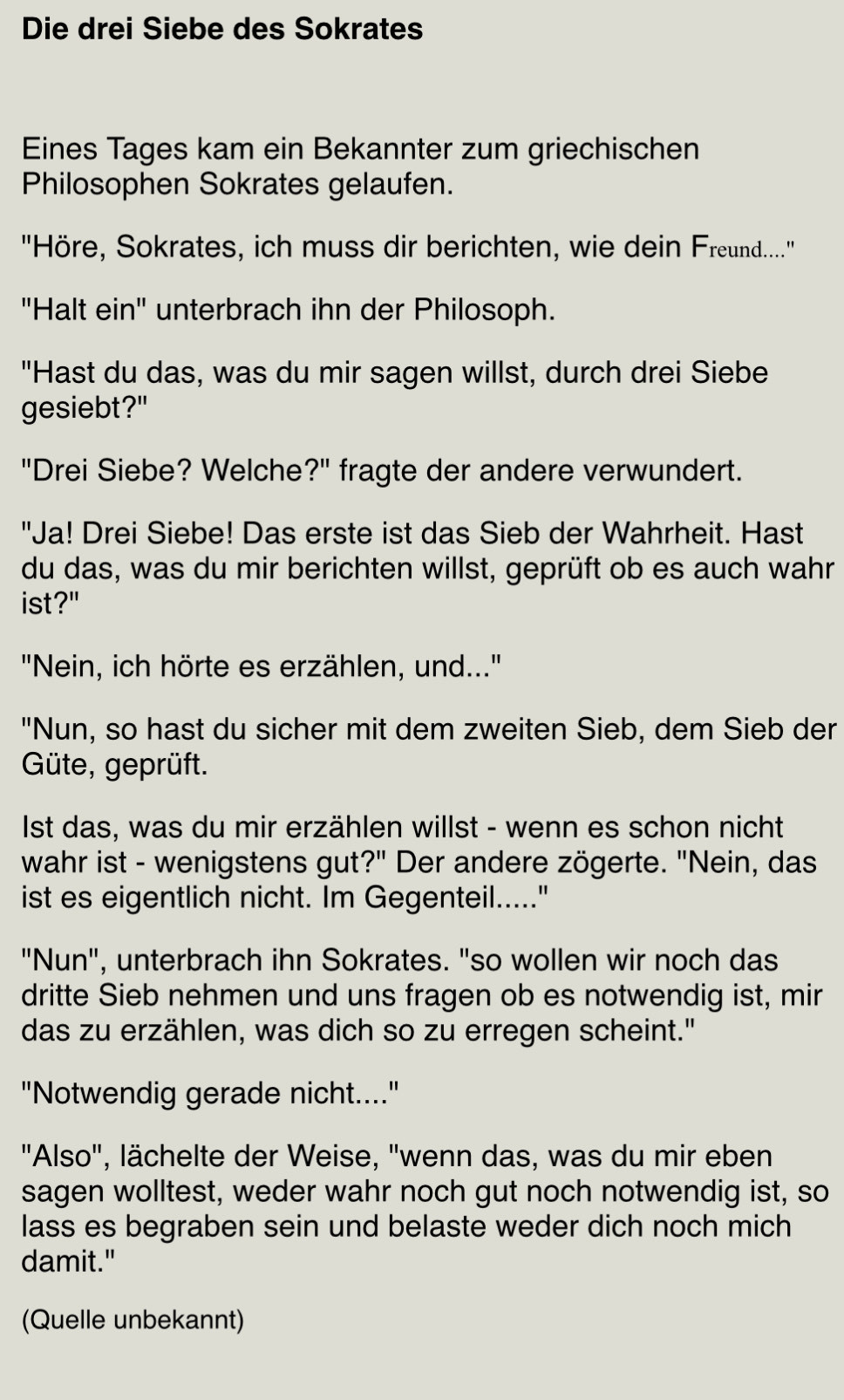 Die drei Siebe des Sokrates
Eines Tages kam ein Bekannter zum griechischen Philosophen Sokrates gelaufen.
"Höre, Sokrates, ich muss dir berichten, wie dein Freund..."
"Halt ein" unterbrach ihn der Philosoph.
"Hast du das, was du mir sagen willst, durch drei Siebe gesiebt?"
"Drei Siebe? Welche?" fragte der andere verwundert.
"Ja! Drei Siebe! Das erste ist das Sieb der Wahrheit. Hast du das, was du mir berichten willst, geprüft ob es auch wahr ist?"
"Nein, ich hörte es erzählen, und..."
"Nun, so hast du sicher mit dem zweiten Sieb, dem Sieb der Güte, geprüft.
Ist das, was du mir erzählen willst - wenn es schon nicht wahr ist - wenigstens gut?" Der andere zögerte. "Nein, das ist es eigentlich nicht. Im Gegenteil....."
"Nun".
', unterbrach ihn Sokrates. "so wollen wir noch das dritte Sieb nehmen und uns fragen ob es notwendig ist, mir das zu erzählen, was dich so zu erregen scheint."
"Notwendig gerade nicht...."
"Also"
', lächelte der Weise, "wenn das, was du mir eben sagen wolltest, weder wahr noch gut noch notwendig ist, so lass es begraben sein und belaste weder dich noch mich damit."
(Quelle unbekannt)

http://weisheit.phil-splitter.com/html/die_drei_siebe_des_sokrates.html