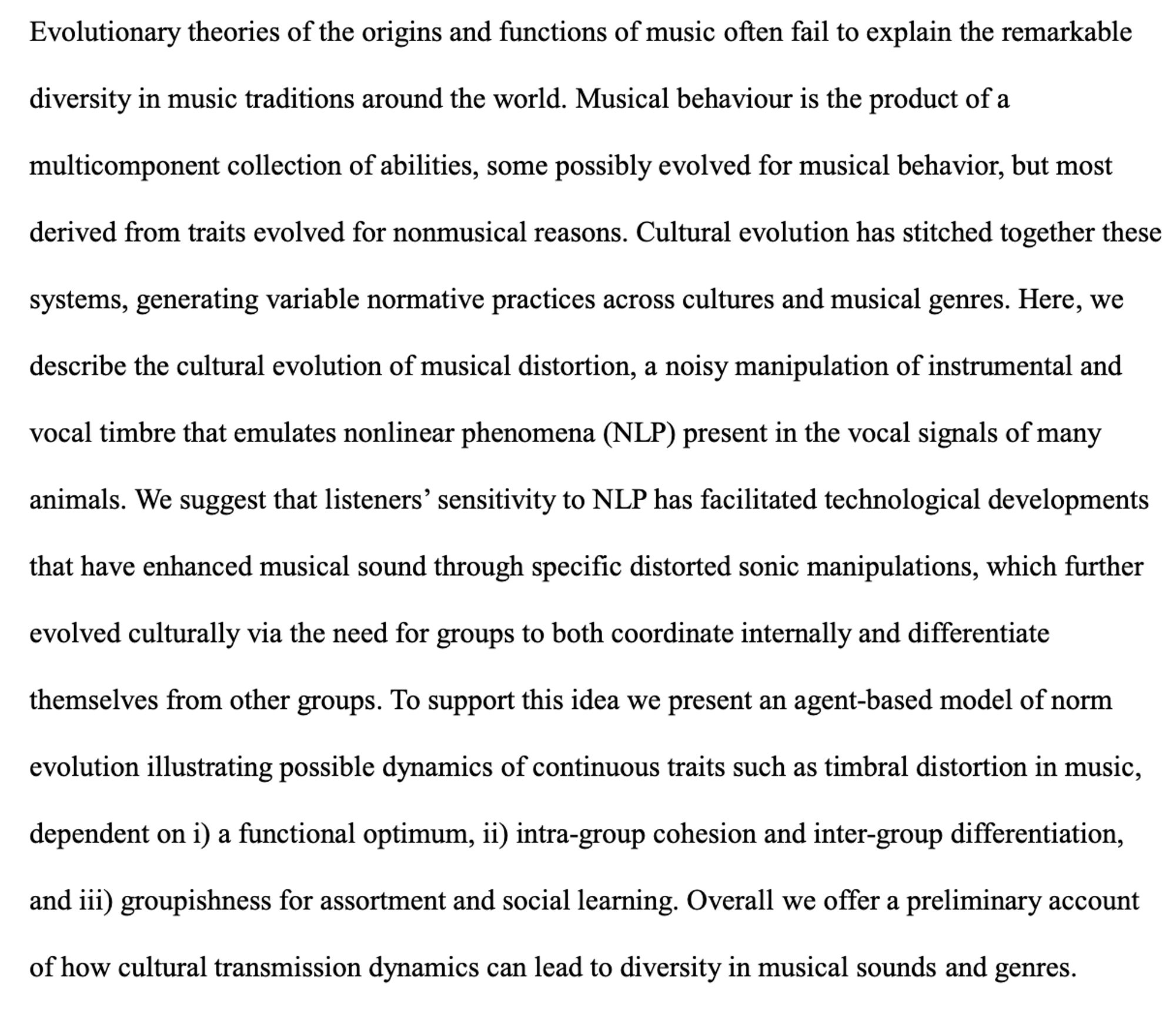 Here, we describe the cultural evolution of musical distortion, a noisy manipulation of instrumental and vocal timbre that emulates nonlinear phenomena (NLP) present in the vocal signals of many animals. We suggest that listeners’ sensitivity to NLP has facilitated technological developments that have enhanced musical sound through specific distorted sonic manipulations, which further evolved culturally via the need for groups to both coordinate internally and differentiate themselves from other groups. To support this idea we present an agent-based model of norm evolution illustrating possible dynamics of continuous traits such as timbral distortion in music, dependent on i) a functional optimum, ii) intra-group cohesion and inter-group differentiation, and iii) groupishness for assortment and social learning. Overall we offer a preliminary account of how cultural transmission dynamics can lead to diversity in musical sounds and genres.