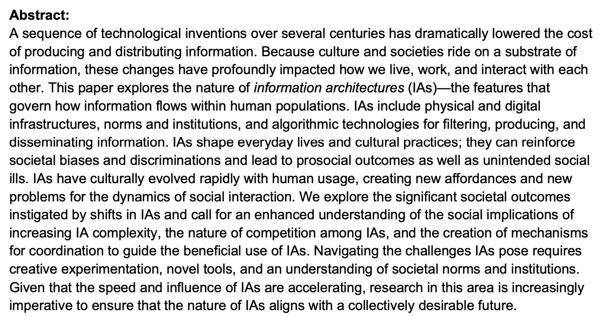 A sequence of technological inventions over several centuries has dramatically lowered the cost of producing and distributing information. Because culture and societies ride on a substrate of information, these changes have profoundly impacted how we live, work, and interact with each other. This paper explores the nature of information architectures (IAs)—the features that govern how information flows within human populations. IAs include physical and digital infrastructures, norms and institutions, and algorithmic technologies for filtering, producing, and disseminating information. IAs shape everyday lives and cultural practices; they can reinforce societal biases and discriminations and lead to prosocial outcomes as well as unintended social ills. IAs have culturally evolved rapidly with human usage, creating new affordances and new problems for the dynamics of social interaction. We explore the significant societal outcomes instigated by shifts in IAs and call for an enhanced unde