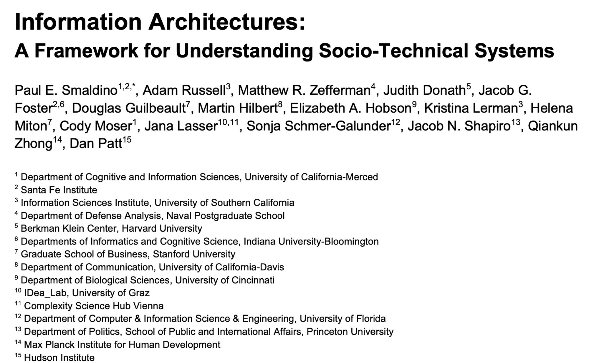 1Information Architectures: A Framework for Understanding Socio-Technical Systems Paul E. Smaldino1,2,*, Adam Russell3, Matthew R. Zefferman4, Judith Donath5, Jacob G. Foster2,6, Douglas Guilbeault7, Martin Hilbert8, Elizabeth A. Hobson9, Kristina Lerman3, Helena Miton7, Cody Moser1, Jana Lasser10,11, Sonja Schmer-Galunder12, Jacob N. Shapiro13, Qiankun Zhong14, Dan Patt1