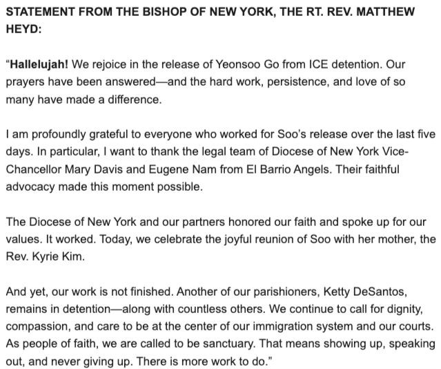 STATEMENT FROM THE BISHOP OF NEW YORK, THE RT. REV. MATTHEW HEYD:
"Hallelujah! We rejoice in the release of Yeonsoo Go from ICE detention. Our prayers have been answered-and the hard work, persistence, and love of so many have made a difference.
I am profoundly grateful to everyone who worked for Soo's release over the last five days. In particular, I want to thank the legal team of Diocese of New York Vice-Chancellor Mary Davis and Eugene Nam from El Barrio Angels. Their faithful advocacy made this moment possible.
The Diocese of New York and our partners honored our faith and spoke up for our values. It worked. Today, we celebrate the joyful reunion of Soo with her mother, the Rev. Kyrie Kim.
And yet, our work is not finished. Another of our parishioners, Ketty DeSantos, remains in detention-along with countless others. We continue to call for dignity, compassion, and care to be at the center of our immigration system and our courts.
As people of faith, we are called to be sanctuary. That means showing up, speaking out, and never giving up. There is more work to do."