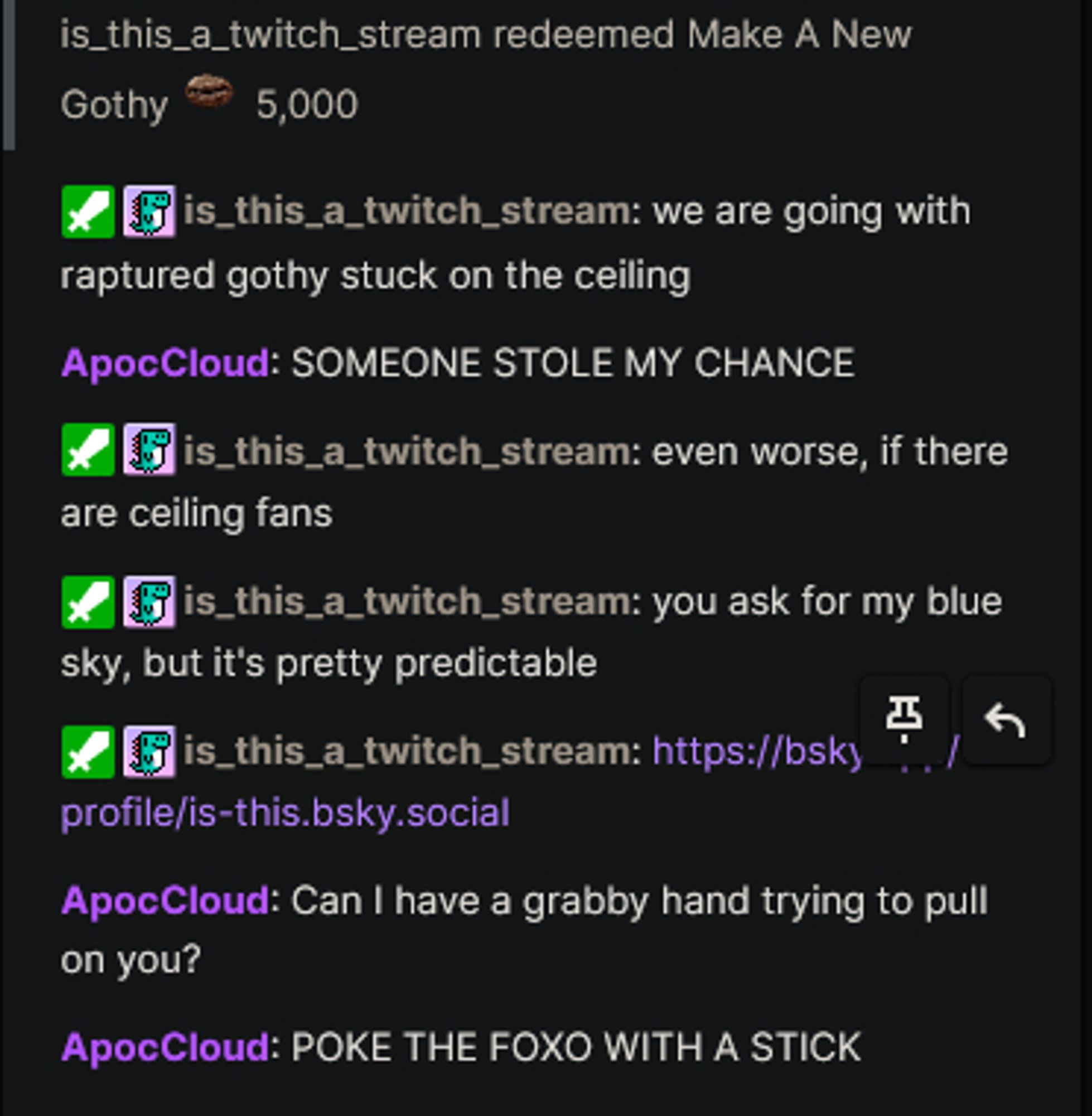 is_this_a_twitch_stream: redeemed Make A New Gothy 5,000 beans
we are going with raptured gothy stuck on the ceiling
ApocCloud: SOMEONE STOLE MY CHANCE
is_this_a_twitch_stream: even worse, if there are ceiling fans
you ask for my blue skiy, but it's very predictable
https://bsky.app/profile/is-this.bsky.social
ApocCloud: Can I have a grabby hand trying to pull on you?
POKE THE FOXO WITH A STICK