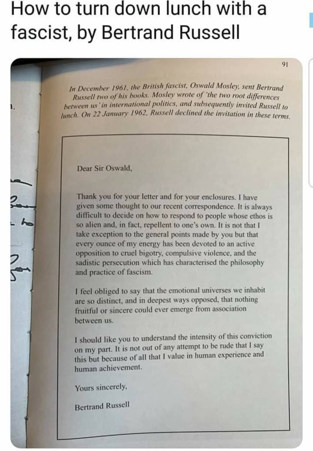 A letter from Bertrand Russell to British fascist Oswald Mosely, refusing to debate him. The letter reads:

Dear Sir Oswald,

Thank you for your letter and for your enclosures. I have given some thought to our recent correspondence. It is always difficult to decide on how to respond to people whose ethos is so alien and, in fact, repellent to one’s own. It is not that I take exception to the general points made by you but that every ounce of my energy has been devoted to an active opposition to cruel bigotry, compulsive violence, and the sadistic persecution which has characterised the philosophy and practice of fascism.

I feel obliged to say that the emotional universes we inhabit are so distinct, and in deepest ways opposed, that nothing fruitful or sincere could ever emerge from association between us.

I should like you to understand the intensity of this conviction on my part. It is not out of any attempt to be rude that I say this but because of all that I value in human experience and human achievement.

Yours sincerely,

Bertrand Russell