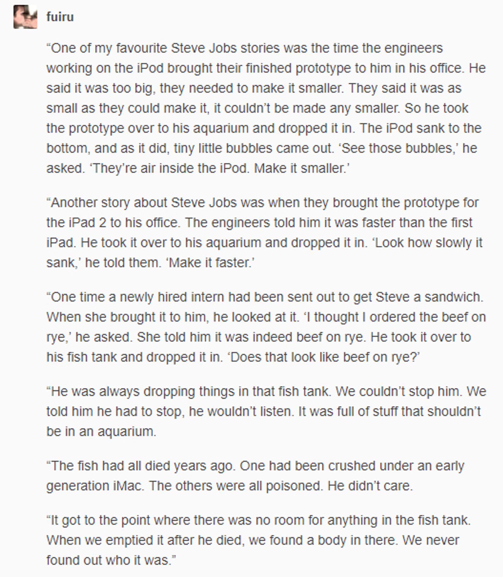 fuiru X "One of my favourite Steve Jobs stories was the time the engineers working on the iPod brought their finished prototype to him in his office. He said it was too big, they needed to make it smaller. They said it was as small as they could make it, it couldn't be made any smaller. So he took the prototype over to his aquarium and dropped it in. The iPod sank to the bottom, and as it did, tiny little bubbles came out. 'See those bubbles,' he asked. 'They're air inside the iPod. Make it smaller.' "Another story about Steve Jobs was when they brought the prototype for the iPad 2 to his office. The engineers told him it was faster than the first iPad. He took it over to his aquarium and dropped it in. 'Look how slowly it sank,' he told them. 'Make it faster.' "One time a newly hired intern had been sent out to get Steve a sandwich. When she brought it to him, he looked at it. 'I thought I ordered the beef on rye,' he asked. She told him it was indeed beef on rye. He took it over to h
