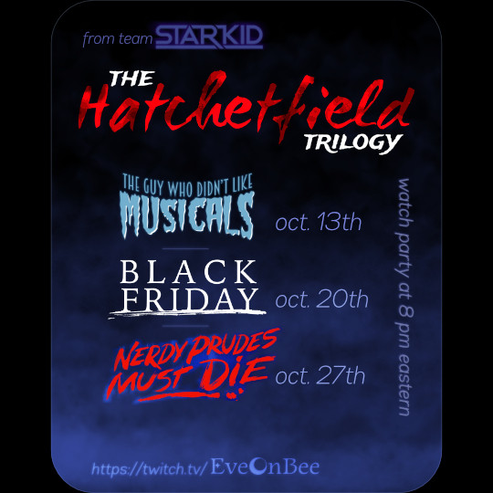 A rounded rectangle, portrait orientation, filled with darkness transitioning into a blue smoke. The top says "from team Starkid: The Hatchetfield Trilogy", the word Hatchetfield being written in a jagged script and colored with blood with cloud-like dark splotches.
Below it are the logos of the three separate plays and their air dates: "The Guy Who Didn't Like Musicals" on Oct. 13th, "Black Friday" on Oct. 20th, and "Nerdy Prudes Must Die" on October 27th. On the right side, written vertically, is "watch party at 8 pm eastern".
At the very bottom, made to look like it itself is apparating from the mist, is the url "https://twitch.tv/EveOnBee".