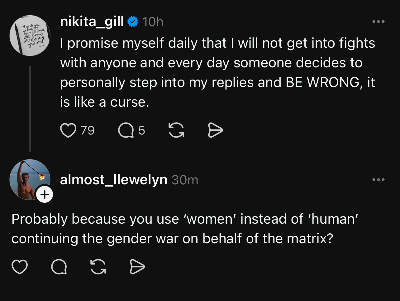 nikita_gill:
I promise myself daily that I will not get into fights with anyone and every day someone decides to personally step into my replies and BE WRONG, it is like a curse.

almost_|lewelyn:
Probably because you use 'women' instead of 'human' continuing the gender war on behalf of the matrix?