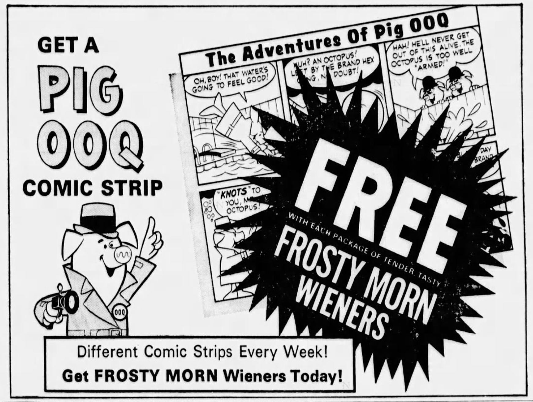 Add for Get A Pig 00Q comic strip free with each package of tender tasty Frosty More Wieners. Different comic strips every week! Get Frost Morn Wieners today. Picture has a oig in hat and trench coat, carrying a camera. There's a picture of a two-tier, six panel comic strip that seems to have to do with Pig 00Q confronting an octopus, but it is mostly obscured by a blurb.