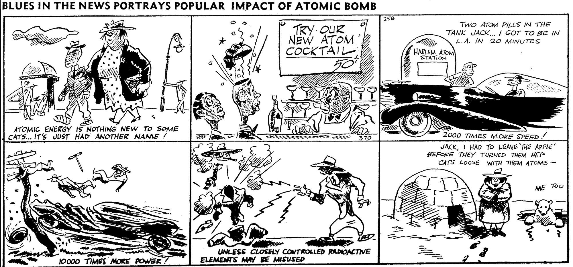 Multipanel cartoon from August 18, 1945 (less than two weeks after the bombing of Hiroshima, is titles "Blues in the News Portrays Popular Impact of Atom Bomb", which includes such things as a guy in a futuristic sportscar trying to get two atoms in the tank so he can get to L.A. in 20 minutes, a zoot suited guy blowing up another zoot suited guy with radioactive elements flowing from his fingers, and a New York-dressed woman standing in front of an igloo saying "Jack, I had to leave 'the Apple' before they turned them hep cats loose with atoms" (a polar bear says "me too".)