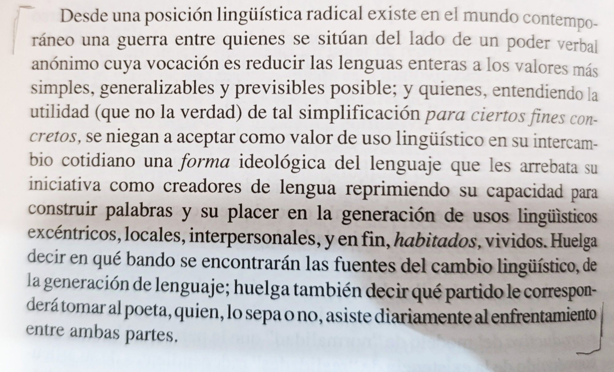 Desde una posición lingüística radical
existe en el mundo contemporáneo una
guerra entre quienes se sitúan del lado de
un poder verbal anónimo cuya vocación
es reducir las lenguas enteras a los valores
más simples, generalizables y previsibles
posibles; y quienes, entendiendo la utilidad
(que no la verdad) de tal simplificación
para ciertos fines concretos, se niegan a
aceptar como valor de uso lingüístico en su
intercambio cotidiano una forma ideológica
del lenguaje que les arrebata su iniciativa
como creadores de lengua reprimiendo
su capacidad para construir palabras y su
placer en la generación de usos lingüísti-
cos excéntricos, locales, interpersonales,
y en fin, habitados, vividos. Huelga decir
en qué bando se encontrarán las fuentes
del cambio lingüístico, de la generación
de lenguaje; huelga también decir qué
partido le corresponderá tomar al poeta,
quien, lo sepa o no, asiste diariamente
al enfrentamiento entre ambas partes.