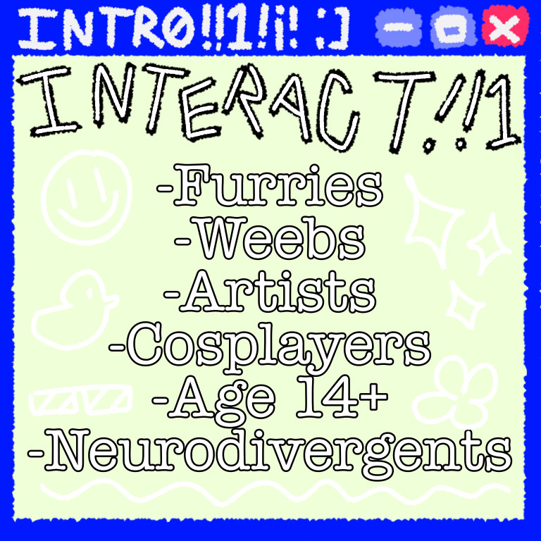 INTERACT!!1
-Furries
-Weebs
-Artists
-Cosplayers
-Age 14+
-Neurodivergents