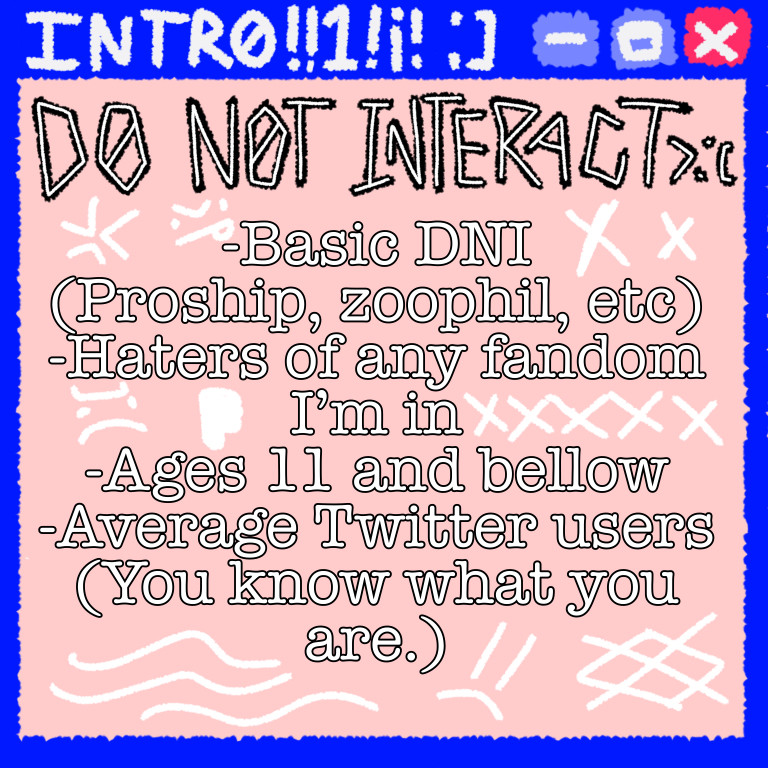 DO NOT INTERACT >:(
- Basic DNI (Proship, zoophil, etc)
- Haters of any fandom I’m in
- Ages 11 and bellow
- Average Twitter users (You know what you are.)