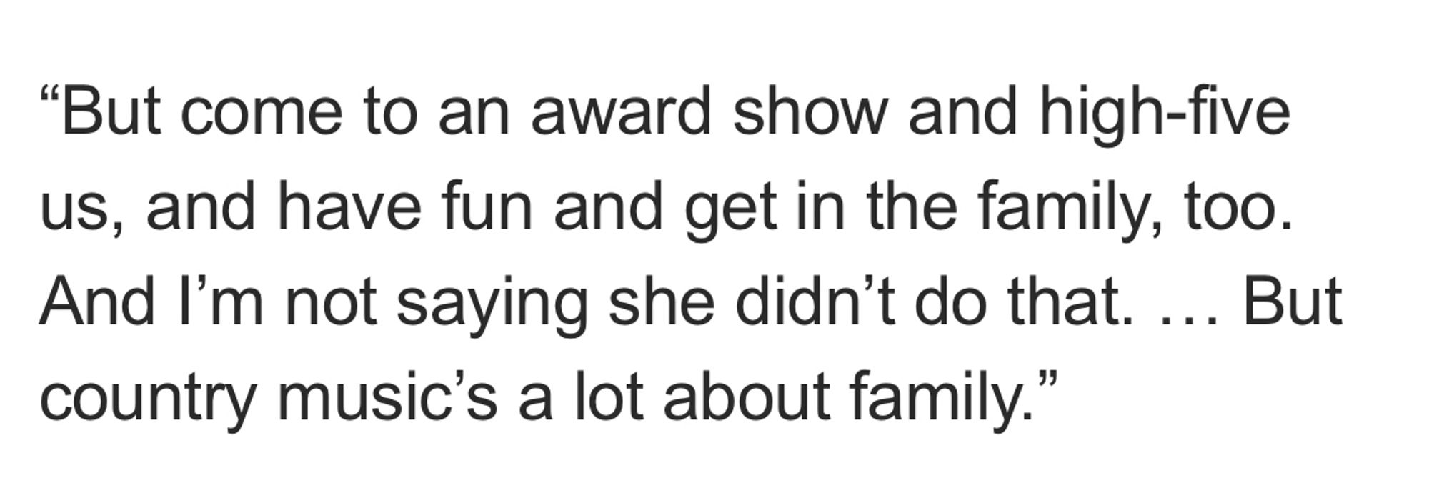 "But come to an award show and high-five us, and have fun and get in the family, too.
And I'm not saying she didn't do that. ... But country music's a lot about family."