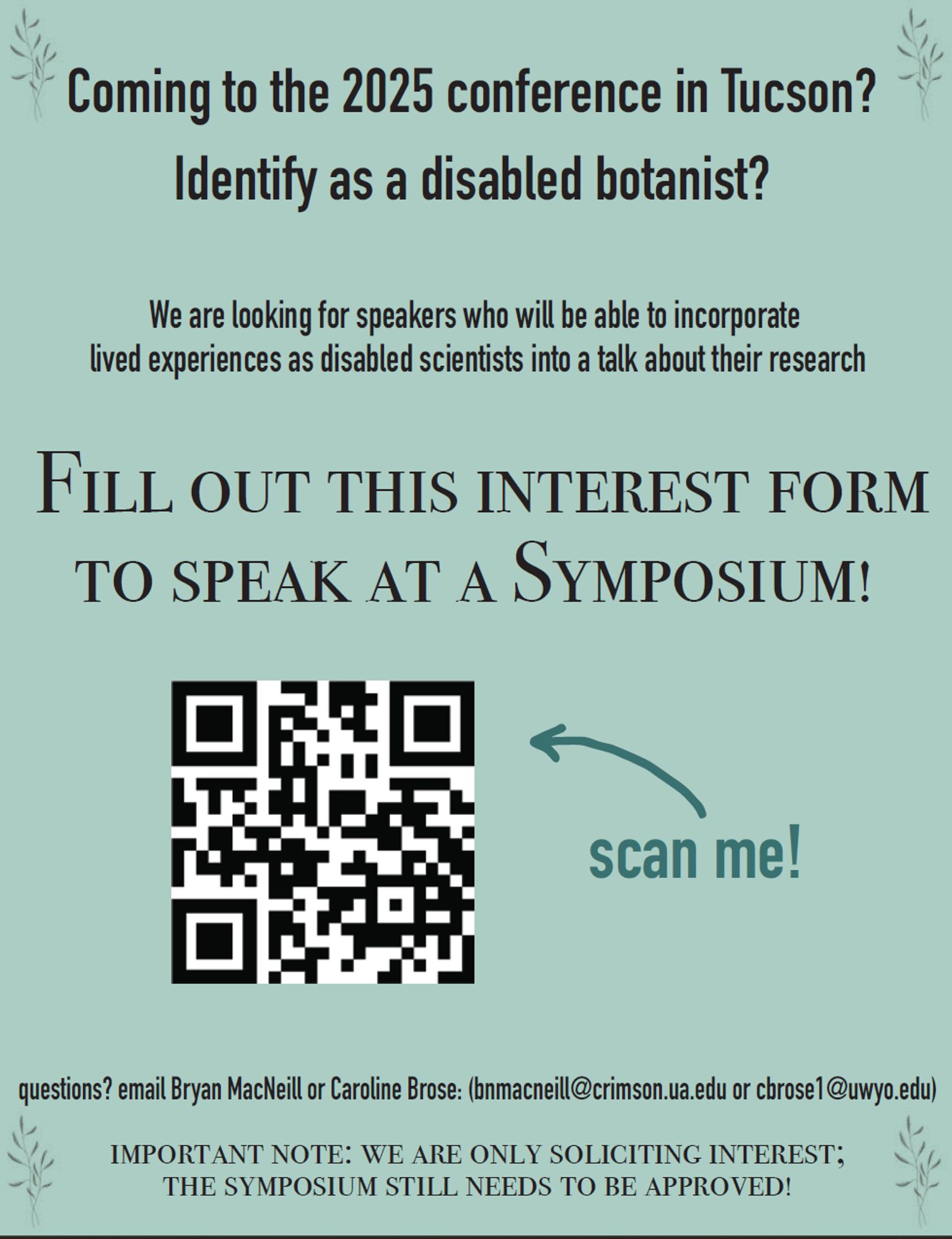 Flyer with text that reads: "Coming to the 2025 conference in Tucson? Identify as a disabled botanist? We are looking for speakers who will be able to incorporate lived experiences as disabled scientists into a talk about their research. Fill out this interest form to speak at the symposium!" The QR code link goes to: https://forms.gle/7bYrwrZAZXVtfR9GA 

Below the QR code the text reads: "questions? email Bryan MacNeill or Caroline Brose: bnmacneill@crimson.ua.edu or cbrose1@uwyo.edu. Important note: we are only soliciting interest; the symposium still needs to be approved."