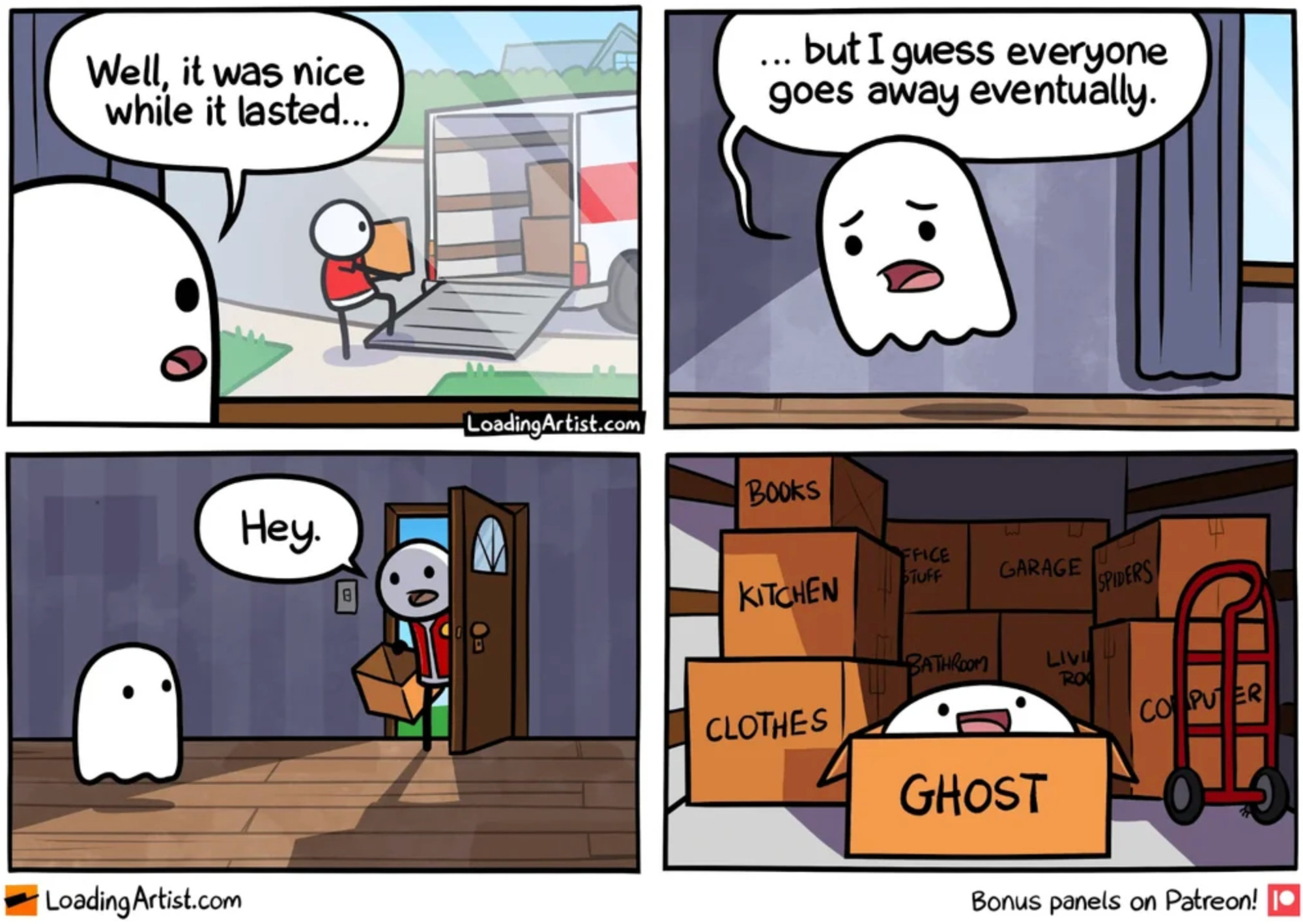 4 panel comic
1. From his POV, a ghost watches out the window as a person loads boxes into a moving truck, and says, "Well, it was nice while it lasted..."
2. Int. shot of ghost floating away saying "...but I guess everyone goes away eventually."
3. Ghost in empty house turns to see person opening door, holding a box and saying, "Hey."
4. Shot of beaming ghost in back of moving truck peeking over top of box labelled, "GHOST"