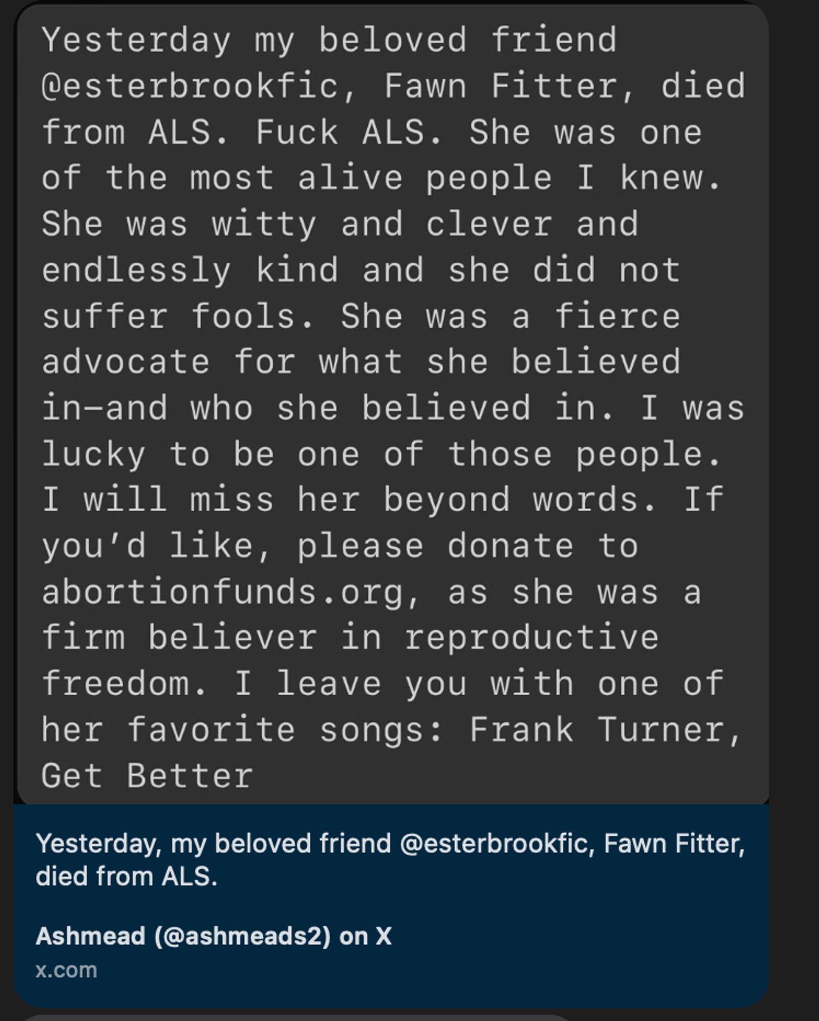 Yesterday my beloved friend @esterbrookfic, Fawn Fitter, di from ALS. Fuck ALS. She was one of the most alive people I knew She was witty and clever and endlessly kind and she did not suffer fools. She was a fierce advocate for what she believed in-and who she believed in. I wa lucky to be one of those people.
I will miss her beyond words. If you'd like, please donate to abortionfunds. org, as she was a firm believer in reproductive freedom. I leave you with one of her favorite songs: Frank Turner, Get Better
Yesterday, my beloved friend @esterbrookfic, Fawn Fitter, died from