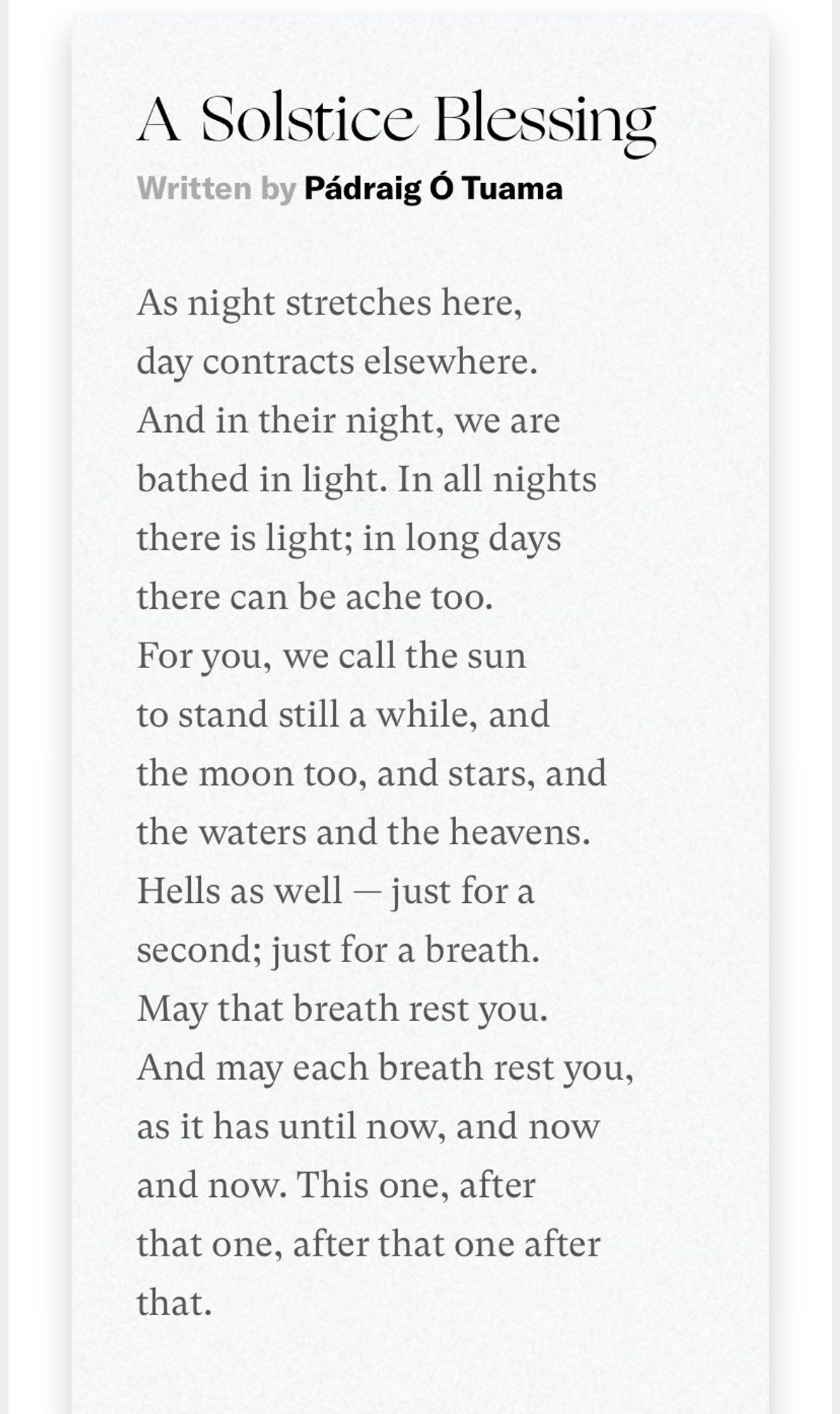 Solstice Blessing by Padrag Ó Tuama 
As night stretches here, day contracts elsewhere.
And in their night, we are bathed in light. 
In all nights there is light; in long days there can be ache too.
For you, we call the sun to stand still a while, and the moon too, and stars, and the waters and the heavens.
Hells as well — just for a second; just for a breath.
May that breath rest you.
And may each breath rest you, as it has until now, 
and now and now. 
This one, after that one, after that one after that.