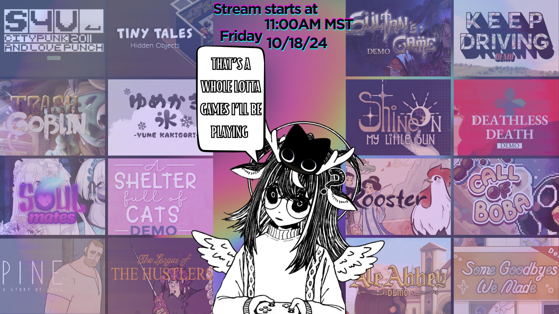 Stream Graphic for my Last Next Fest demos stream 
Words at the top of the Graphic: "Stream Starts at 11:00 AM MST
Friday 10/18/24"
Words in the Speech Bubble: That's a Whole Lotta Games I'll be playing" with my Vtuber looking intimidated with a black cat on her head.
Games Listed Left to right
First row: S4U CITYPUNK 2011 AND LOVE PUNCH DEMO, Tiny Tales Hidden Objects, Sultan's Game Demo,Keep Driving Demo
Second row: Trash Goblin Demo, Yume Kakigori Demo, Shine On, My Little Sun Demo, Deathless Death Demo 
Third Row: Soul Mates Demo, A Shelter Full of Cats Demo, Rooster Demo, Call Of Boba Demo, 
Fourth Row: Pine A Story of Loss Demo, The League of the Hustlers Demo, Ale Abbey Demo, Some Goodbyes We Made Demo