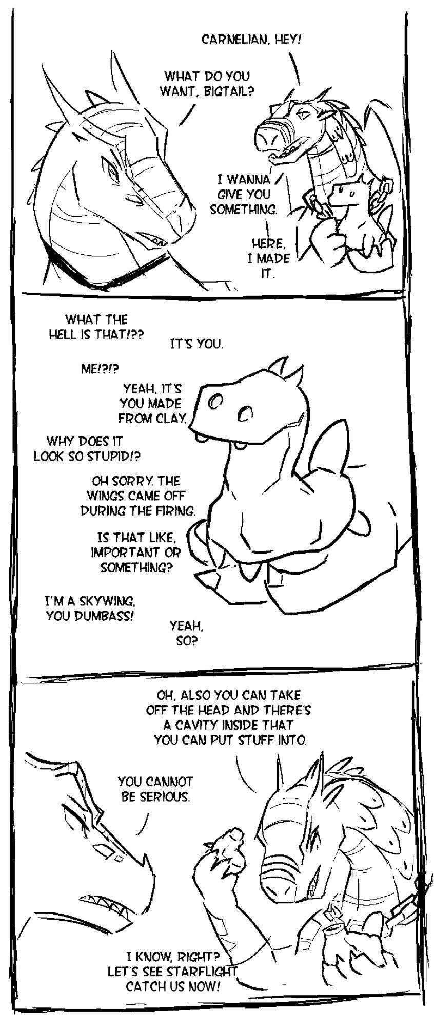 A rudimentary comic featuring Carnelian the Skywing and Bigtail the Nightwing in a non-descript location. Bigtail calls out to Carnelian from behind, holding a lumpy clay figurine of a dragon. Carnelian turns around and asks him what he wants, to which he informs her that he has a present for her.

The next panel shows a close-up of the lumpy clay dragon. Carnelian wants to know what it is, and Bigtail replies that it is supposed to be her. Incredulously, Carnelian wants to know why it looks so stupid, so Bigtail tells her that the wings accidentally came off during the firing. Carnelian seems unimpressed with his explanation, but gives up arguing about it.

The scene returns to both of them standing in front of each other, conversing. Bigtail further explains that the head of the figurine can be taken off to reveal a hidden compartment for drinks. Carnelian, aghast, wonders if he is being serious, but Bigtail is preoccupied with musing that Starflight will never catch them now.