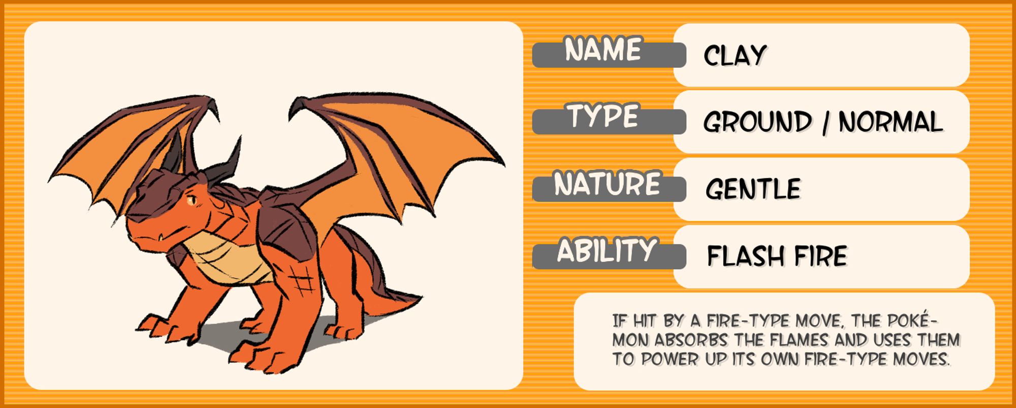 A chart about Clay with faux-Pokémon information and a simple illustration of him on it. He is an orange and brown dragon. His pose is plain and stable. The rest of the chart says the following:

Name: Clay
Type: Ground/Normal
Nature: Gentle
Ability: Flash Fire

If hit by a Fire-type move, the Pokémon absorbs the flames and uses them to power up its own Fire-type moves.