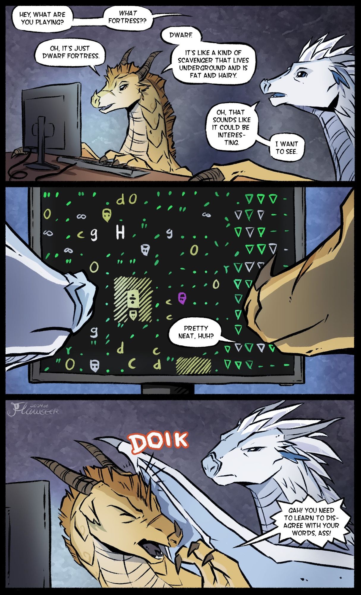 A comic featuring Qibli the Sandwing and Winter the Icewing. Qibli is sitting in front of a computer monitor, talon placed on a keyboard. Winter walks in on him and asks him what he is playing, to which Qibli says "Dwarf Fortress". Winter doesn't know what a Dwarf is, so Qibli explains it to be "a kind of scavenger that lives underground and is fat and hairy. Winter becomes interested in the game and wants to see it. The panel then shows the monitor, which is covered in punctuation marks and letters of various colors (this is how Dwarf Fortress used to look). Qibli says "Pretty neat, huh?". Winter is unimpressed and smacks Qibli over the head with his wing.