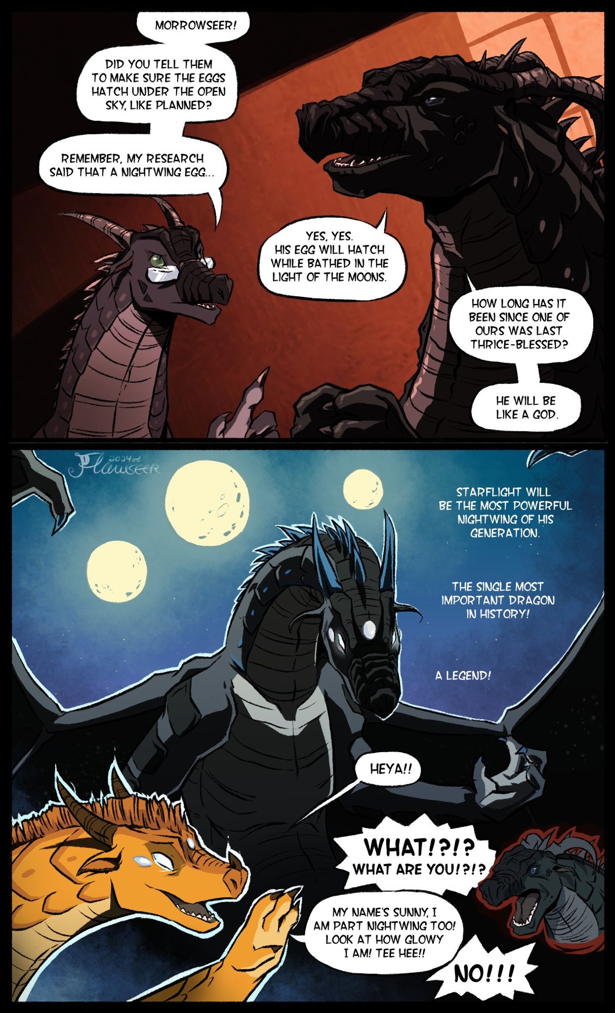 A comic opening on a conversation between Mastermind and Morrowseer, two Nightwings in some kind of dimly-lit interior space. Mastermind asks Morrowseer if he made sure to arrange for "the eggs" to hatch under an exposed sky. Morrowseer assures him that he did, and that the eggs will hatch while bathed in moonlight. He begins rambling about Nightwings who hatch "thrice-blessed", and how the Nightwing hatching from that egg will be very powerful and important. 

The scene shifts to a hypothetical shot of Starflight, illuminated by moonlight, looming large and imposing, with glowing eyes. Morrowseer's train of thought is interrupted by Sunny, whose eyes are glowing just like Starflight's. Morrowseer demands to know the meaning of this, to which Sunny replies that she is part Nightwing (and thus eligible to receive powers from the moons as well). She is jubilant about how glowy she is, while Morrowseer goes into complete denial.