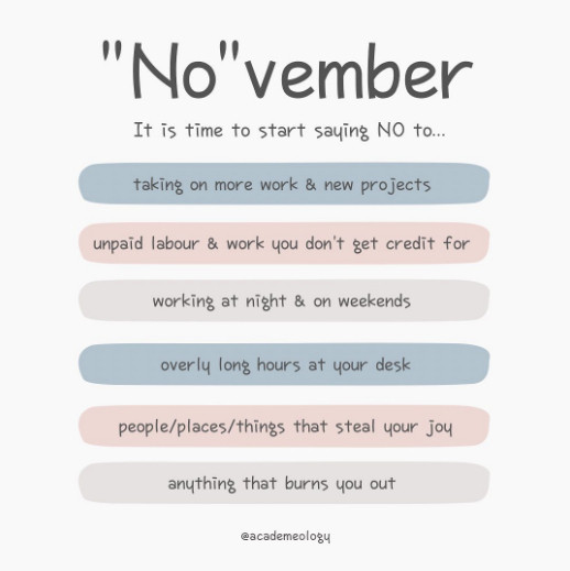 This is an illustration titled, "No"vember - It is time to start saying NO to... by @academeology on Twitter.

It is time to start saying NO to...
- taking on more work and new projects
- unpaid labour and work you don't get credit for
- working at night and on weekends
- overly long hours at your desk
- people/places/things that steal your joy
- anything that burns you out