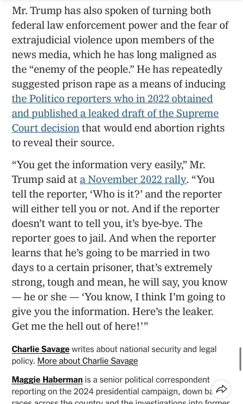 Maggie Haberman in the New York Times: 

Mr. Trump has also spoken of turning both federal law enforcement power and the fear of extrajudicial violence upon members of the news media, which he has long maligned as the "enemy of the people." He has repeatedly suggested prison rape as a means of inducing the Politico reporters who in 2022 obtained and published a leaked draft of the Supreme Court decision that would end abortion rights to reveal their source.
"You get the information very easily," Mr.
Trump said at a November 2022 rally. "You tell the reporter, 'Who is it?' and the reporter will either tell you or not. And if the reporter doesn't want to tell you, it's bye-bye. The reporter goes to jail. And when the reporter learns that he's going to be married in two days to a certain prisoner, that's extremely strong, tough and mean, he will say, you know
- he or she - 'You know, I think I'm going to give you the information. Here's the leaker.
Get me the hell out of here!'"